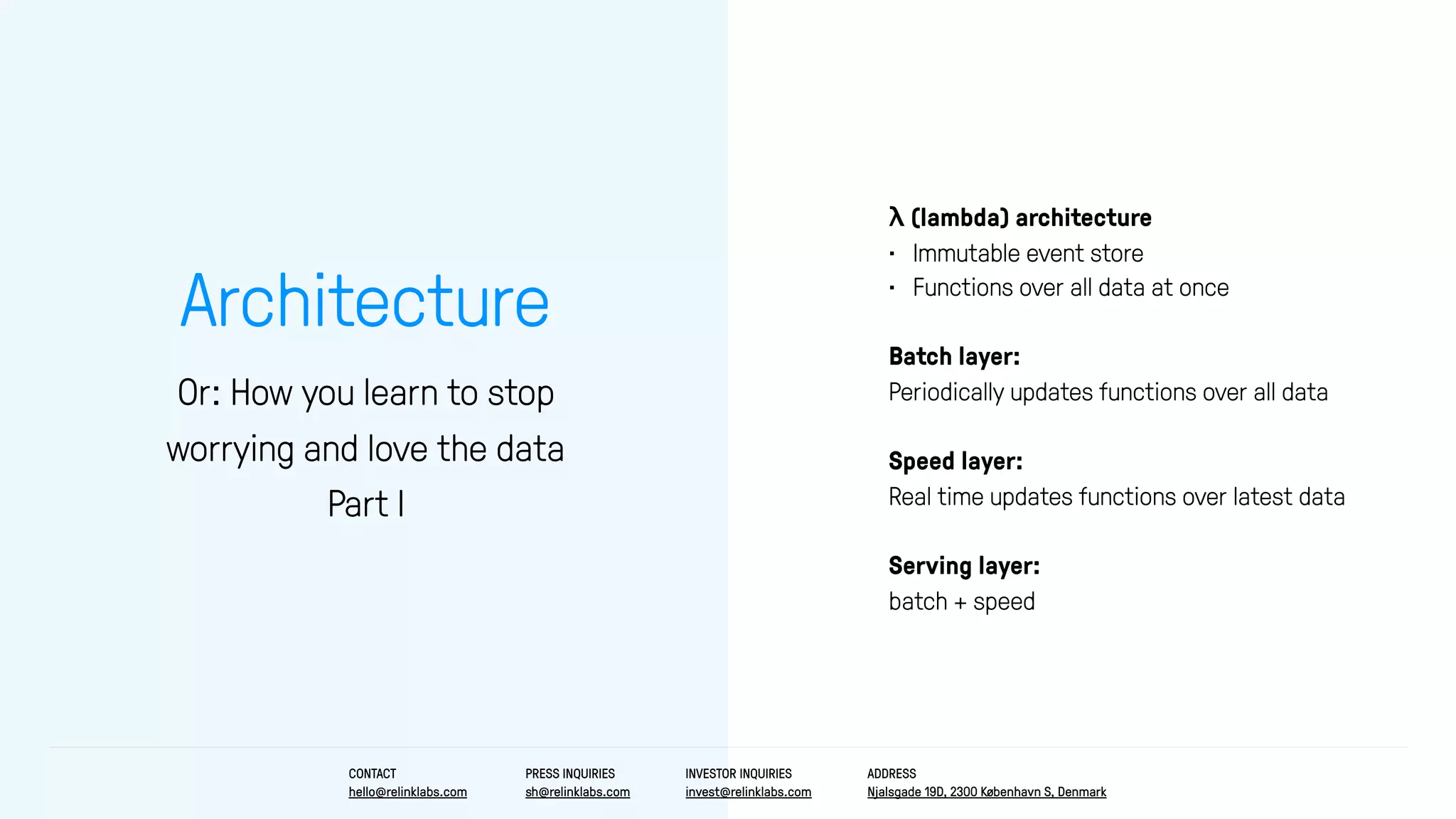 Architecture
Or: How you learn to stop
worrying and love the data
Part I
λ (lambda) architecture
• Immutable event store
• Functions over all data at once
Batch layer:
Periodically updates functions over all data
Speed layer:
Real time updates functions over latest data
Serving layer:
batch + speed
CONTACT
hello@relinklabs.com
PRESS INQUIRIES
sh@relinklabs.com
INVESTOR INQUIRIES
invest@relinklabs.com
ADDRESS
Njalsgade 19D, 2300 København S, Denmark
 