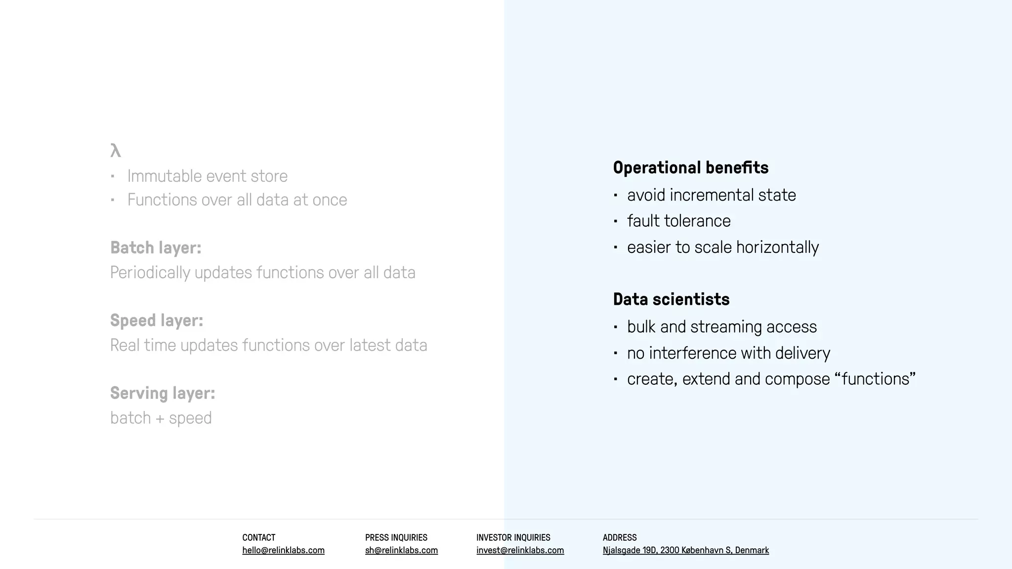 λ
• Immutable event store
• Functions over all data at once
Batch layer:
Periodically updates functions over all data
Speed layer:
Real time updates functions over latest data
Serving layer:
batch + speed
Operational beneﬁts
• avoid incremental state
• fault tolerance
• easier to scale horizontally
Data scientists
• bulk and streaming access
• no interference with delivery
• create, extend and compose “functions”
CONTACT
hello@relinklabs.com
PRESS INQUIRIES
sh@relinklabs.com
INVESTOR INQUIRIES
invest@relinklabs.com
ADDRESS
Njalsgade 19D, 2300 København S, Denmark
 