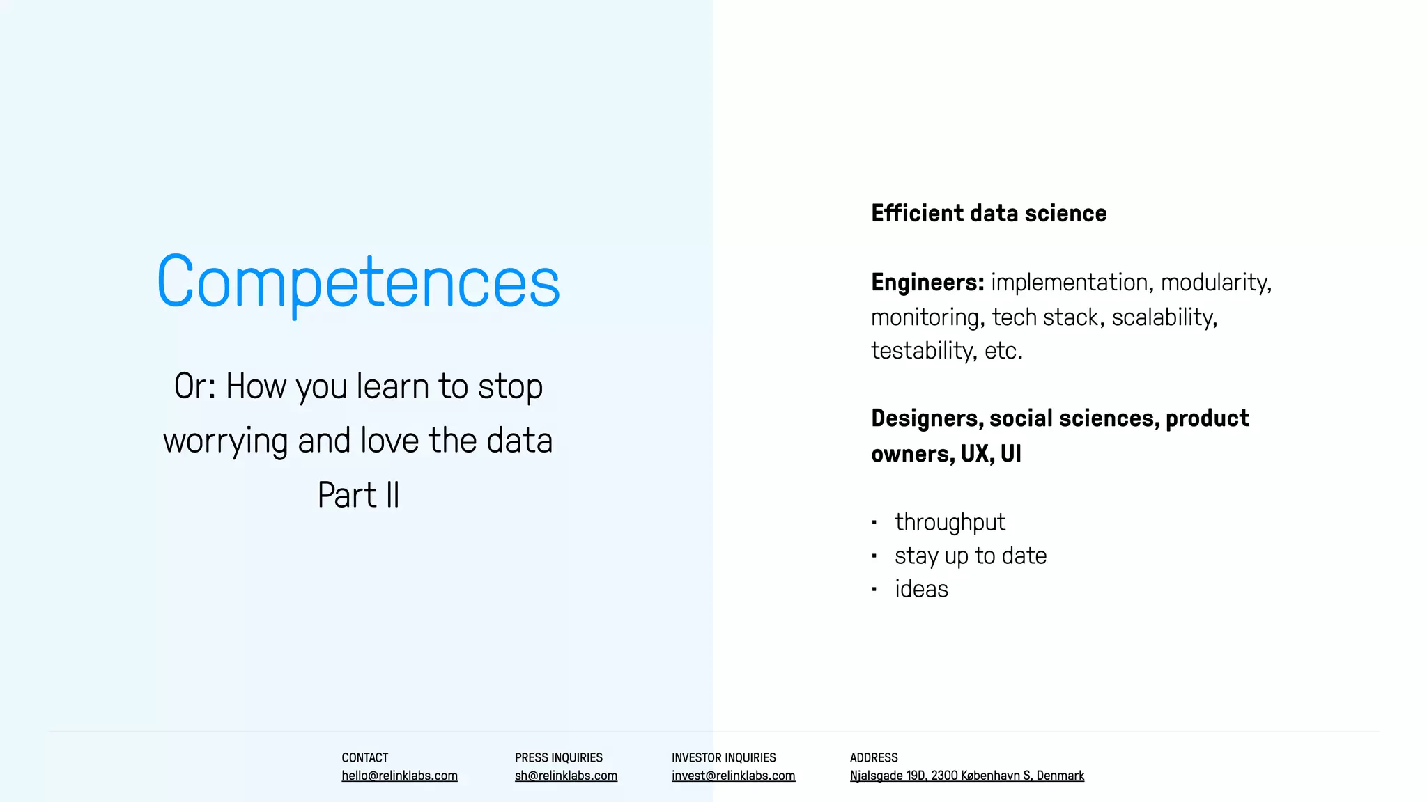 Competences
Or: How you learn to stop
worrying and love the data
Part II
Eﬀicient data science
Engineers: implementation, modularity,
monitoring, tech stack, scalability,
testability, etc.
Designers, social sciences, product
owners, UX, UI
• throughput
• stay up to date
• ideas
CONTACT
hello@relinklabs.com
PRESS INQUIRIES
sh@relinklabs.com
INVESTOR INQUIRIES
invest@relinklabs.com
ADDRESS
Njalsgade 19D, 2300 København S, Denmark
 