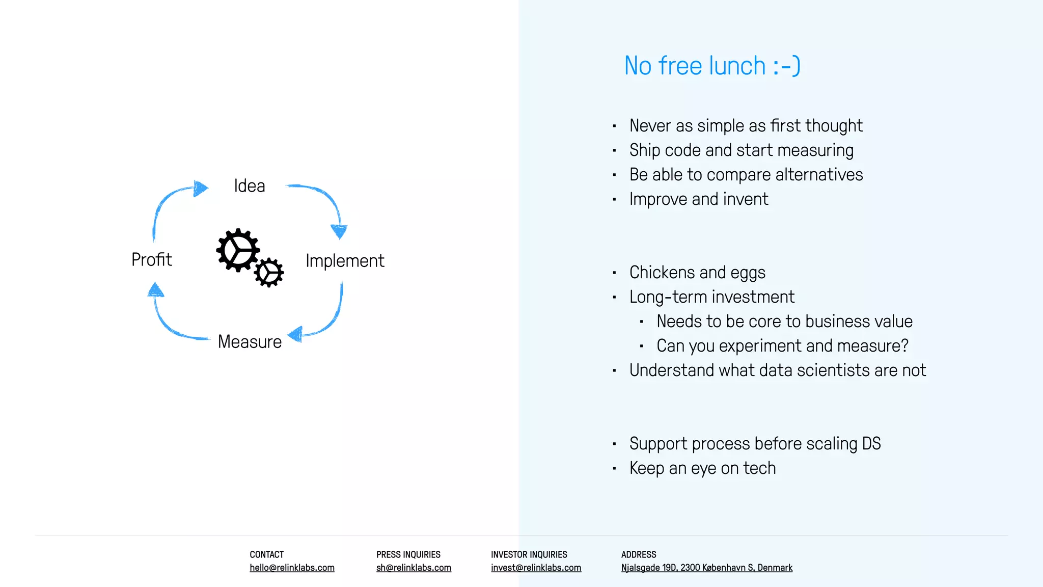 • Never as simple as ﬁrst thought
• Ship code and start measuring
• Be able to compare alternatives
• Improve and invent
• Chickens and eggs
• Long-term investment
• Needs to be core to business value
• Can you experiment and measure?
• Understand what data scientists are not
• Support process before scaling DS
• Keep an eye on tech
No free lunch :-)
Idea
Measure
ImplementProﬁt
CONTACT
hello@relinklabs.com
PRESS INQUIRIES
sh@relinklabs.com
INVESTOR INQUIRIES
invest@relinklabs.com
ADDRESS
Njalsgade 19D, 2300 København S, Denmark
 