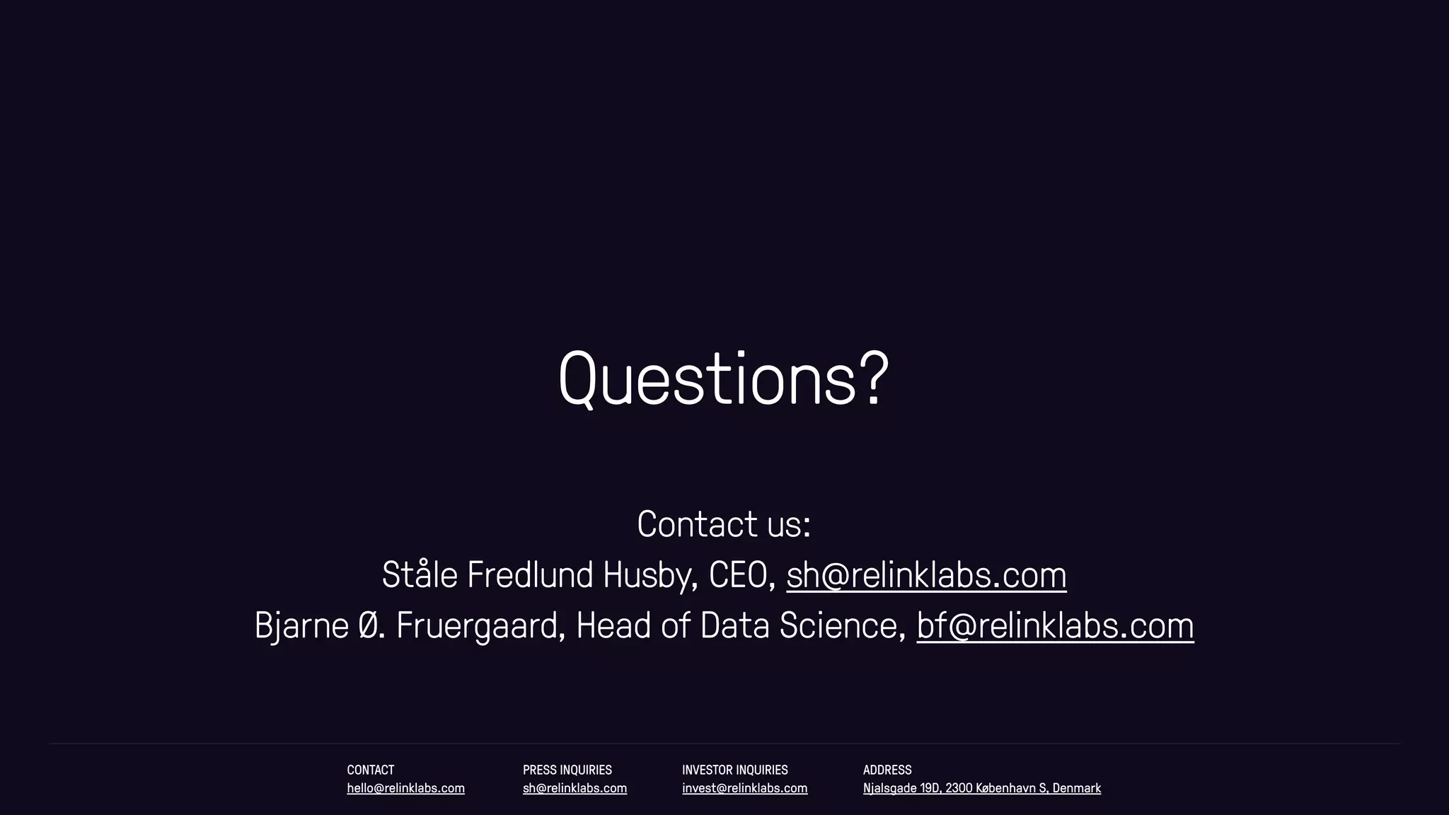 Questions?
CONTACT
hello@relinklabs.com
PRESS INQUIRIES
sh@relinklabs.com
INVESTOR INQUIRIES
invest@relinklabs.com
ADDRESS
Njalsgade 19D, 2300 København S, Denmark
Contact us:
Ståle Fredlund Husby, CEO, sh@relinklabs.com
Bjarne Ø. Fruergaard, Head of Data Science, bf@relinklabs.com
 