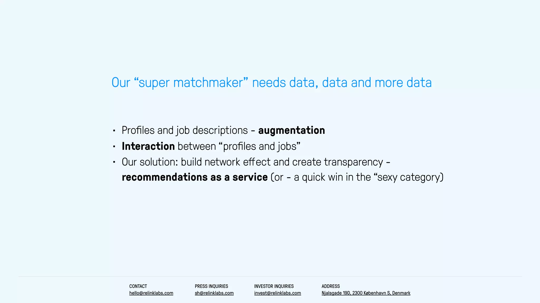 • Proﬁles and job descriptions - augmentation
• Interaction between “proﬁles and jobs”
• Our solution: build network eﬀect and create transparency -
recommendations as a service (or - a quick win in the “sexy category)
Our “super matchmaker” needs data, data and more data
CONTACT
hello@relinklabs.com
PRESS INQUIRIES
sh@relinklabs.com
INVESTOR INQUIRIES
invest@relinklabs.com
ADDRESS
Njalsgade 19D, 2300 København S, Denmark
 