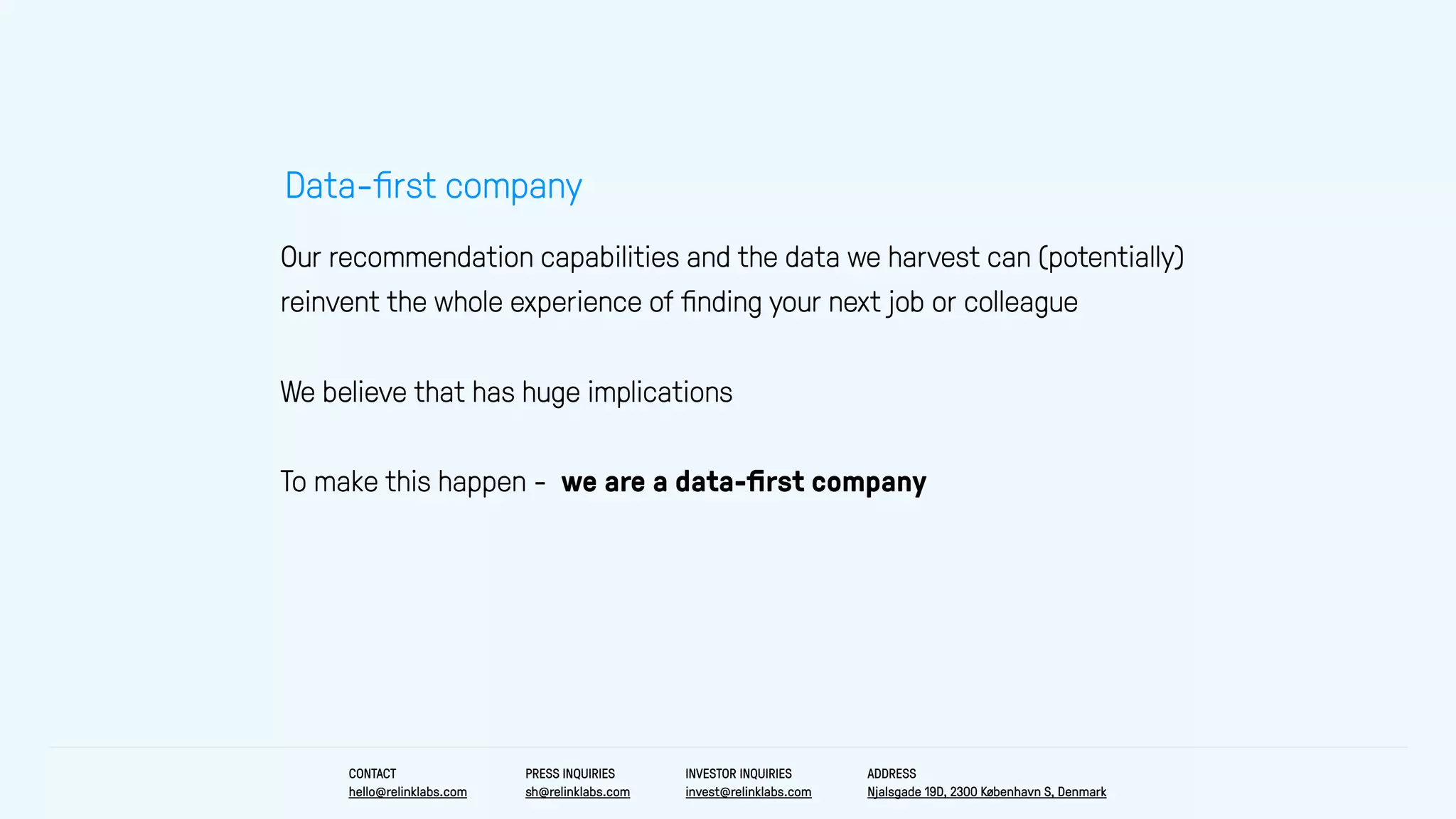 Our recommendation capabilities and the data we harvest can (potentially)
reinvent the whole experience of ﬁnding your next job or colleague
We believe that has huge implications
To make this happen - we are a data-ﬁrst company
Data-ﬁrst company
CONTACT
hello@relinklabs.com
PRESS INQUIRIES
sh@relinklabs.com
INVESTOR INQUIRIES
invest@relinklabs.com
ADDRESS
Njalsgade 19D, 2300 København S, Denmark
 