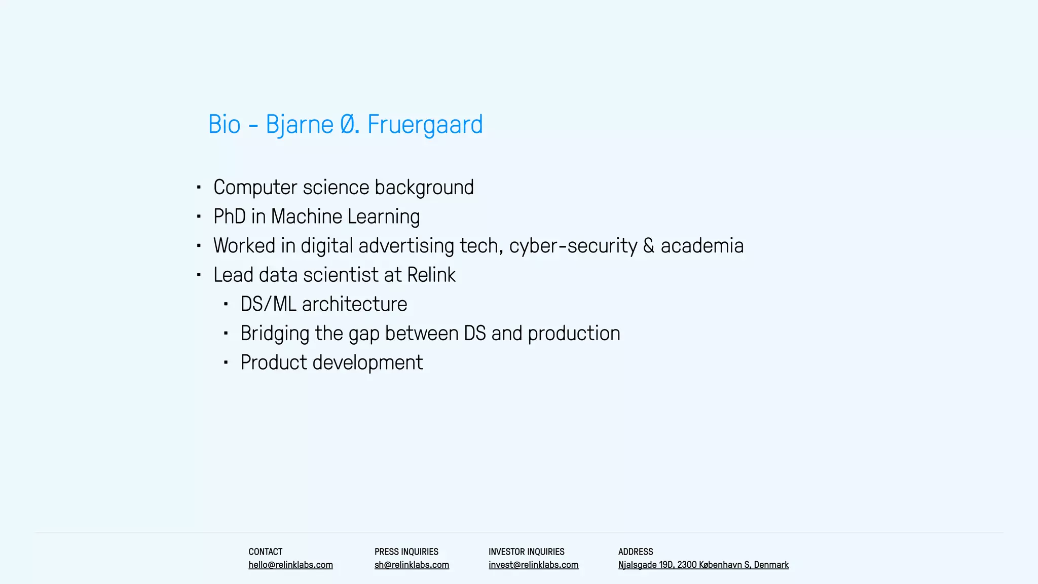 • Computer science background
• PhD in Machine Learning
• Worked in digital advertising tech, cyber-security & academia
• Lead data scientist at Relink
• DS/ML architecture
• Bridging the gap between DS and production
• Product development
Bio - Bjarne Ø. Fruergaard
CONTACT
hello@relinklabs.com
PRESS INQUIRIES
sh@relinklabs.com
INVESTOR INQUIRIES
invest@relinklabs.com
ADDRESS
Njalsgade 19D, 2300 København S, Denmark
 