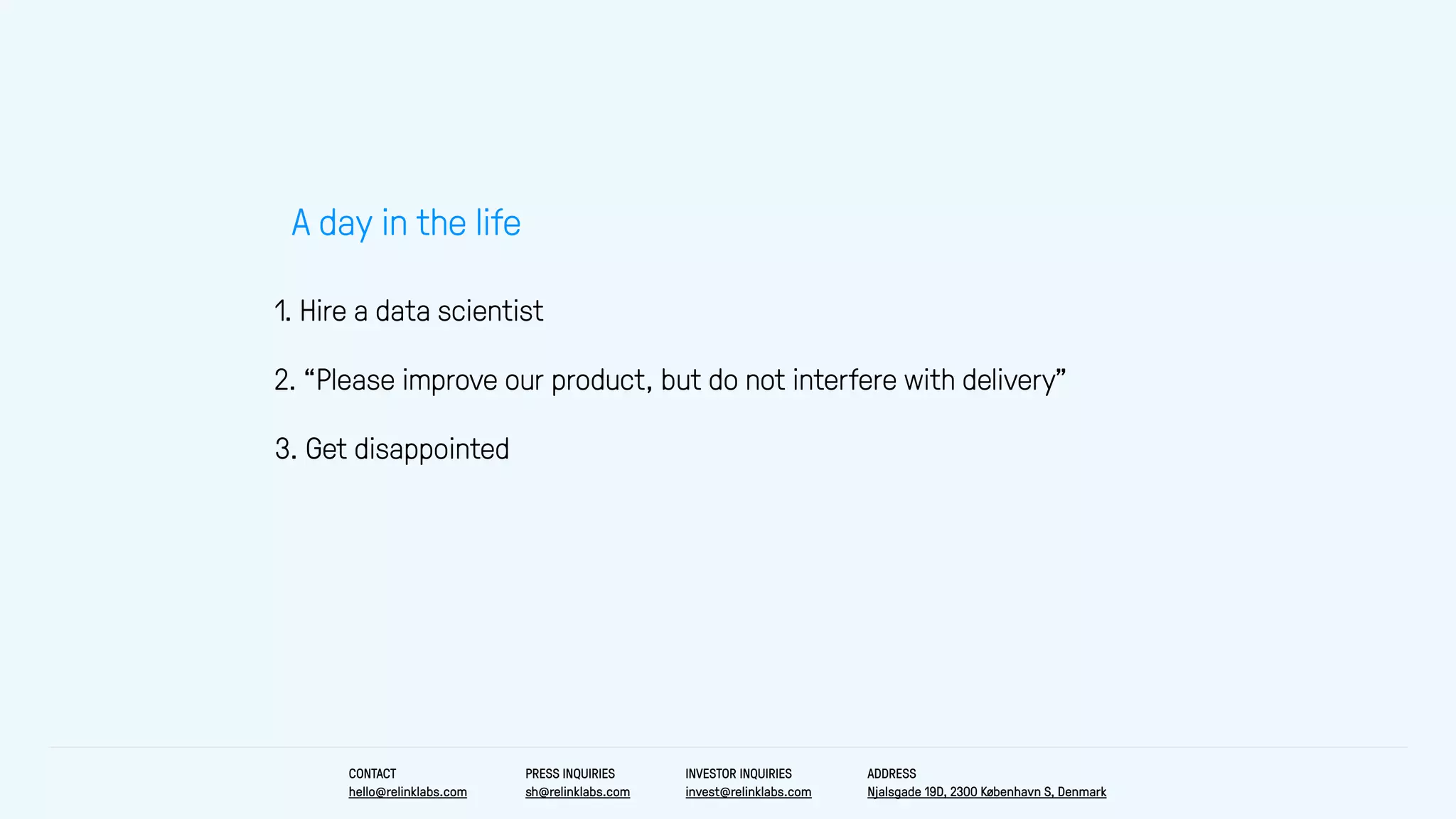 1. Hire a data scientist
A day in the life
3. Get disappointed
2. “Please improve our product, but do not interfere with delivery”
CONTACT
hello@relinklabs.com
PRESS INQUIRIES
sh@relinklabs.com
INVESTOR INQUIRIES
invest@relinklabs.com
ADDRESS
Njalsgade 19D, 2300 København S, Denmark
 