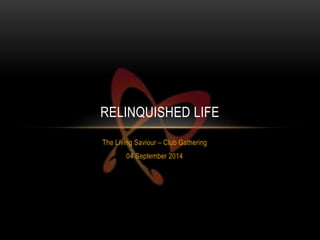RELINQUISHED LIFE 
The Living Saviour – Club Gathering 
04 September 2014 
 