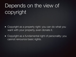 Depends on the view of
copyright
Copyright as a property right: you can do what you
want with your property, even donate i...