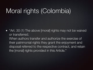 Moral rights (Colombia)
“Art. 30 (1) The above [moral] rights may not be waived
or transferred.  
When authors transfer an...