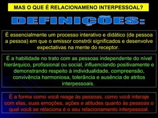 MAS O QUE É RELACIONAMENO INTERPESSOAL? É a forma como você reage às pessoas, como você interaje com elas, suas emoções, ações e atitudes quanto às pessoas o qual você se relaciona é o seu relacionamento interpessoal. É a habilidade no trato com as pessoas independente do nível hierárquico, profissional ou social, influenciando positivamente e demonstrando respeito à individualidade, compreensão, convivência harmoniosa, tolerância e ausência de atritos interpessoais.  É essencialmente um processo interativo e didático (de pessoa a pessoa) em que o emissor constrói significados e desenvolve expectativas na mente do receptor.  DEFINIÇÕES: 