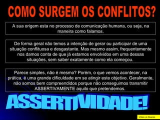 COMO SURGEM OS CONFLITOS? A sua origem esta no processo de comunicação humana, ou seja, na maneira como falamos. De forma geral não temos a intenção de gerar ou participar de uma situação conflituosa e desgastante. Mas mesmo assim, frequentemente nos damos conta de que já estamos envolvidos em uma dessas situações, sem saber exatamente como ela começou.  Parece simples, não é mesmo? Porém, o que vemos acontecer, na prática, é uma grande dificuldade em se atingir este objetivo. Geralmente, não somos bem compreendidos porque não conseguimos transmitir ASSERTIVAMENTE aquilo que pretendemos.  ASSERTIVIDADE! Video Jo Soares 