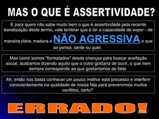 MAS O QUE É ASSERTIVIDADE? E para quem não sabe muito bem o que é assertividade pela recente banalização deste termo, vale lembrar que é ter a capacidade de expor - de maneira clara, madura e  NÃO AGRESSIVA  o que se pensa, sente ou quer.  Mas como somos "formatados" desde crianças para buscar aceitação social, acabamos dizendo aquilo que o outro gostaria de ouvir, o que nem sempre corresponde ao que gostaríamos de falar. Ah, então nos basta conhecer um pouco melhor este processo e interferir conscientemente na qualidade de nossa fala para prevenirmos muitos conflitos, certo?  ERRADO! 