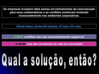 As empresas investem altas somas em treinamentos de comunicação para seus colaboradores e os conflitos continuam brotando incessantemente nos ambientes corporativos. Diante disso, temos 02 noticias: 01 boa e 01 ruim. A BOA:  conflitos não são necessariamente negativos! A RUIM:   eles são inevitáveis na vida em sociedade! Qual a solução, então? 