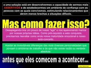 a uma solução está em desenvolvermos a capacidade de sermos mais  ASSERTIVOS  e de estabelecermos um ambiente de confiança com as pessoas com as quais convivemos, estimulando relacionamentos que abrem menos brechas a situações dificeis. Mas como fazer isso? Desapegando-nos um pouco de nosso "ego" e nos apaixonando menos por nossas próprias idéias. Como pré-requisito a esta conquista, precisamos reavaliar como anda nossa maturidade emocional e nosso auto-conceito. Aceitar as invevitáveis diferenças das mais diversas personalidades que povoam o ambiente de trabalho e de que não existe razão ou verdade absoluta. antes que eles comecem a acontecer... Video Glória Kalil 