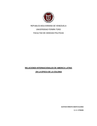 REPUBLICA BOLIVARIANA DE VENEZUELA
UNIVERSIDAD FERMÍN TORO
FACULTAD DE CIENCIAS POLITICAS
RELACIONES INTERNACIONALES DE AMERICA LATINA
EN LA EPOCA DE LA COLONIA
GUSTAVO ERNESTO AMATO ALVAREZ
C.I: V- 17783305
 