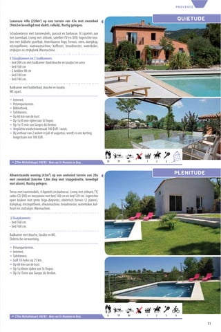 PROVENCE



Luxueuse villa (220m2) op een terrein van 43a met zwembad                                                 QUIETUDE
(9mx5m beveiligd met elektr. rolluik). Rustig gelegen.

Schaduwterras met tuinmeubels, parasol en barbecue. 8 Ligzetels aan
het zwembad. Living met zithoek, satelliet-TV en DVD. Ingerichte keu-
ken met dubbele spoelbak, Amerikaanse frigo, fornuis, oven, dampkap,
microgolfoven, vaatwasmachine, koﬃezet, broodrooster, waterkoker,
strijkijzer en strijkplank.Wasmachine.

5 Slaapkamers en 2 badkamers:
- bed 200 cm met badkamer (bad/douche en lavabo) en airco
- bed 160 cm
- 2 bedden 90 cm
- bed 140 cm
- bed 140 cm.

Badkamer met bubbelbad, douche en lavabo.
WC apart.

¬   Internet.
¬   Petanqueterrein.
¬   Bibliotheek.
¬   Tafeltennis.
¬   Op 60 km van de kust.
¬   Op 1u30 min rijden van St Tropez.
¬   Op 1u15 min van Gorges du Verdon.
¬   Verplichte eindschoonmaak 100 EUR / week.
¬   Bij verhuur van 2 weken in juli of augustus, wordt er een korting
    toegestaan van 100 EUR.




                                                                                                      6
                                                                                                          +4
 ¬ 270m Michelinkaart 340/K5 - 6km van St-Maximin in Bras                  10   TP   60   1   2   2



Alleenstaande woning (43m²) op een omheind terrein van 20a                                            PLENITUDE
met zwembad (6mx4m 1,8m diep met trapgedeelte, beveiligd
met alarm). Rustig gelegen.

Terras met tuinmeubels, 4 ligzetels en barbecue. Living met zithoek, TV,
radio-CD, DVD en mezzanine met bed 160 cm en bed 120 cm. Ingerichte
open keuken met grote frigo-diepvries, elektrisch fornuis (2 platen),
dampkap, microgolfoven, afwasmachine, broodrooster, waterkoker, kof-
ﬁezet en stofzuiger. Wasmachine.

 2 Slaapkamers:
- bed 160 cm
- bed 160 cm.

Badkamer met douche, lavabo en WC.
Elektrische verwarming.

¬   Petanqueterrein.
¬   Internet.
¬   Tafeltennis.
¬   Golf 18-holes op 25 km.
¬   Op 60 km van de kust.
¬   Op 1u30min rijden van St-Tropez.
¬   Op 1u15min van Gorges du Verdon.




 ¬ 270m Michelinkaart 340/K5 - 6km van St-Maximin in Bras                  6    TP   60   1   2   3   4

                                                                                                                     11
 