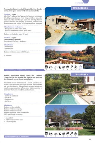 PROVENCE



Provençaalse villa met zwembad (12mx5m 1,2m-2,3m diep, be-                                                   TROIS ROSES
veiligd alarm) op een terrein van 15a met een mooi uitzicht.

Trois Roses 1 - 8 pers.
Villa (135m²) met terras (48m² waarvan 18m² overdekt) met tuinmeu-
bels, 8 ligzetels en barbecue. Grote living met lederen salon, eiken
meubels en radio. Ingerichte open keuken met grote frigo-diepvries,
gasfornuis met elektr. oven, dampkap, microgolfoven, vaatwasmachine,
koﬃezet, wasmachine, strijkijzer en stofzuiger. Kinderstoel en babybed.

4 Slaapkamers en 4 badkamers:
- 4 slaapkamers elk met TV en bed 140cm,
  waarvan 3 met badkamer (douche, lavabo en WC).

Badkamer met hoekbad en lavabo. WC apart.

Trois Roses 2 - 4 pers.
(wordt niet apart verhuurd.)
Aparte vleugel (45m²) met 2 slaapkamers.

2 Slaapkamers:
- 2 bedden 90cm.
- 2 bedden 90cm.

Badkamer met douche, lavabo en WC. WC apart.

¬ Tafeltennis.




                                                                                                                   8
                                                                                                                       +4
 ¬ 650m Michelinkaart 340/I2-20km van Manosque in Vachères                    12   TP   7    0,2   10   14    25



Moderne alleenstaande woning (230m2) met zwembad                                                              JAS DU REY
(15mx3,7m 1,5m diep, beveiligd met alarm) op een terrein van
83a. Mooie tuin met siervijver en rustige ligging.

Verschillende terrassen met tuinmeubels, 2 parasols, gasbarbecue en 8
ligzetels. Living met satelliet-TV, hi-ﬁ, DVD en zithoek. Ingerichte keuken
met grote frigo-diepvries, elektrisch fornuis met oven, dampkap, mi-
crogolfoven, vaatwasmachine, koﬃezet, mixer, strijkijzer, stofzuiger en
kinderstoel. Wasmachine. 2 overdekte autostaanplaatsen.

4 slaapkamers:
- bed 160 cm en babybed
- bed 140 cm
- 2 bedden 90 cm
- bed 160 cm.

4 Badkamers:
Badkamer met bad en lavabo.
Badkamer met douche en lavabo.
Badkamer met douche en lavabo.
Badkamer met douche, bad en dubbele lavabo.
2 WC’s apart. Centrale verwarming.

¬ Internet Wi-Fi.
¬ Niet beveiligde vijver met vissen.
¬ 2 ﬁetsen ter plaatse.




 ¬ 400m Michelinkaart 340 /N4 - 2km van Flayosc                               8    TP   40   2     5    5     TP

                                                                                                                            15
 