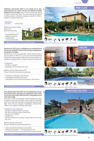 PROVENCE



Gelijkvloers appartement (60m²) in een vleugel van de eige-                                                         PRÉ CLOS
naarswoning op een terrein van 68a met omheind zwembad
(8,5mx4,5m 1m-1,7m diep). Terras (15m²) met tuinmeubels, parasol
en barbecue. Zithoek met 2 zetels, TV en video. Ingerichte open keuken
met frigo, gasfornuis (2 branders), dampkap, microgolfoven, koﬃezet,
strijkijzer en stofzuiger. Wasmachine.

2 Slaapkamers:
- bed 140cm    - 2 bedden 90cm.

Badkamer met douche, dubbele
lavabo en WC.
Elektrische verwarming.

¬ Internetverbinding Wi-Fi
¬ Babybed op aanvraag.
¬ Handdoekpakket
  (reserveer bij reservatie).
 ¬ 200m Michelinkaart 340 /F2-15km van Cavaillon in Maubec                    4    TP   20   1     10    1     5




Appartement (72m²) op de 1e verdieping in een residentiëel park                                                       EOUVE
van 1ha met zwembad (25mx15m 0,9m-2m diep) en kinderzwem-
bad (4mx2m 25cm diep).
Overdekt terras (25 m²) met tuinmeubels en elektr. barbecue. Grote li-
ving met zithoek, TV, DVD, hi-ﬁ en open haard. Ingerichte keukenhoek
met grote frigo-diepvries, elektr. fornuis met oven, vaatwasmachine, mi-
crogolfoven, dampkap, koﬃezet, stofzuiger en kinderstoel. Wasmachine.

2 Slaapkamers:
- bed 180 cm en babybed
- hoogteslaper 140 cm en canapé-bed 120 cm.

badkamer met bad, dubbele lavabo en WC.
WC apart. Elektrische verwarming. Airconditioning

¬ Basketterrein, kinderspelen en jeu de boules.
¬ Lakenpakketten (bestellen bij reservatie).
¬ Gratis gebruik van het tennisveld op het domein (wel reserveren).



 ¬ 360m Michelinkaart 340 /O4-15km van Fayence in Seillans                    4    TP   15   3     0,5   0,3   15



Grote alleenstaande villa (230m2) met airconditioning en zwem-                                      OUSTAOU DU PUY
bad (12mx6m 0,8m-1,6m diep) met trapgedeelte. Mooi terrein
van 30a met weids uitzicht (Mont Ventoux), rustig gelegen aan de
rand van het stadje.
Terras (30m2 en 20m2) met tuinmeubels, elektrisch bediende zonwering
en barbecue. Grote living met zithoek, canapé, satelliet-TV, video, DVD-
speler en hi-ﬁ. Ingerichte open keuken met grote frigo, diepvriezer 300l,
elektr. fornuis met oven, dampkap, microgolfoven, vaatwasmachine,
koﬃezet, mixer, strijkijzer en stofzuiger. Wasmachine.

5 Slaapkamers met 3 badkamers:
- bed 160cm en badkamer (douche en lavabo)
- bed 140cm en badkamer (douche, lavabo en WC)
- bed 140cm, TV en babybed
- 2 bedden 90cm
- bed 160cm (onder het terras gelegen, toegang alleen van uit de tuin,
  geen airco).

Badkamer met bad, lavabo en WC.
WC apart. Elektrische verwarming. Airconditioning.

¬ Kosten airconditioning inbegrepen in de huurprijs.
¬ Kinderstoel op aanvraag. ¬ Lac de Mormoiron op 15km.
¬ Door de nivauverschillen in de tuin minder geschikt voor kleine kinderen.
 ¬ 100m Michelinkaart 340 /F2 - 8km van Carpentras in Pernes-les-Fontaines    10   TP   30   0,5   2     2     2

                                                                                                                               33
 