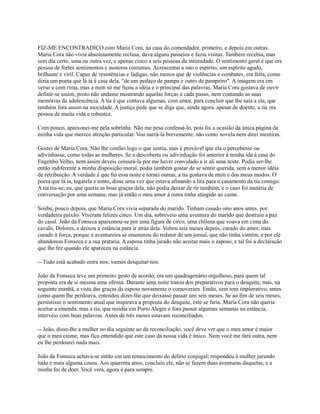 FIZ-ME ENCONTRADIÇO com Maria Cora, na casa do comendador, primeiro, e depois em outras.
Maria Cora não vivia absolutamente reclusa, dava alguns passeios e fazia visitas. Também recebia, mas
sem dia certo, uma ou outra vez, e apenas cinco a seis pessoas da intimidade. O sentimento geral é que era
pessoa de fortes sentimentos e austeros costumes. Acrescentai a isto o espírito, um espírito agudo,
brilhante e viril. Capaz de resistências e fadigas, não menos que de violências e combates, era feita, como
dizia um poeta que lá ia à casa dela, "de um pedaço de pampa e outro de pampeiro". A imagem era em
verso e com rima, mas a mim só me ficou a idéia e o principal das palavras. Maria Cora gostava de ouvir
definir-se assim, posto não andasse mostrando aquelas forças a cada passo, nem contando as suas
memórias da adolescência. A tia é que contava algumas, com amor, para concluir que lhe saía a ela, que
também fora assim na mocidade. A justiça pede que se diga que, ainda agora, apesar de doente, a tia era
pessoa de muita vida e robustez.
Com pouco, apaixonei-me pela sobrinha. Não me pesa confessá-lo, pois foi a ocasião da única página da
minha vida que merece atenção particular. Vou narrá-la brevemente; não conto novela nem direi mentiras.
Gostei de Maria Cora. Não lhe confiei logo o que sentia, mas é provável que ela o percebesse ou
adivinhasse, como todas as mulheres. Se a descoberta ou adivinhação foi anterior à minha ida à casa do
Engenho Velho, nem assim deveis censurá-la por me haver convidado a ir ali uma noite. Podia ser-lhe
então indiferente a minha disposição moral, podia também gostar de se sentir querida, sem a menor idéia
de retribuição. A verdade é que fui essa noite e tornei outras, a tia gostava de mim e dos meus modos. O
poeta que lá ia, tagarela e tonto, disse uma vez que estava afinando a lira para o casamento da tia comigo.
A tia riu-se; eu, que queria as boas graças dela, não podia deixar de rir também, e o caso foi matéria de
conversação por uma semana; mas já então o meu amor à outra tinha atingido ao cume.
Soube, pouco depois, que Maria Cora vivia separada do marido. Tinham casado oito anos antes, por
verdadeira paixão. Viveram felizes cinco. Um dia, sobreveio uma aventura do marido que destruiu a paz
do casal. João da Fonseca apaixonou-se por uma figura de circo, uma chilena que voava em cima do
cavalo, Dolores, e deixou a estância para ir atrás dela. Voltou seis meses depois, curado do amor, mas
curado à força, porque a aventureira se enamorou do redator de um jornal, que não tinha vintém, e por ele
abandonou Fonseca e a sua prataria. A esposa tinha jurado não aceitar mais o esposo, e tal foi a declaração
que lhe fez quando ele apareceu na estância.
-- Tudo está acabado entre nós; vamos desquitar-nos.
João da Fonseca teve um primeiro gesto de acordo; era um quadragenário orgulhoso, para quem tal
proposta era de si mesma uma ofensa. Durante uma noite tratou dos preparativos para o desquite; mas, na
seguinte manhã, a vista das graças da esposa novamente o comoveram. Então, sem tom implorativo, antes
como quem lhe perdoava, entendeu dizer-lhe que deixasse passar uns seis meses. Se ao fim de seis meses,
persistisse o sentimento atual que inspirava a proposta do desquite, este se faria. Maria Cora não queria
aceitar a emenda, mas a tia, que residia em Porto Alegre e fora passar algumas semanas na estância,
interveio com boas palavras. Antes de três meses estavam reconciliados.
-- João, disse-lhe a mulher no dia seguinte ao da reconciliação, você deve ver que o meu amor é maior
que o meu ciúme, mas fica entendido que este caso da nossa vida é único. Nem você me fará outra, nem
eu lhe perdoarei nada mais.
João da Fonseca achava-se então em um renascimento do delírio conjugal; respondeu à mulher jurando
tudo e mais alguma cousa. Aos quarenta anos, concluiu ele, não se fazem duas aventuras daquelas, e a
minha foi de doer. Você verá, agora é para sempre.

 