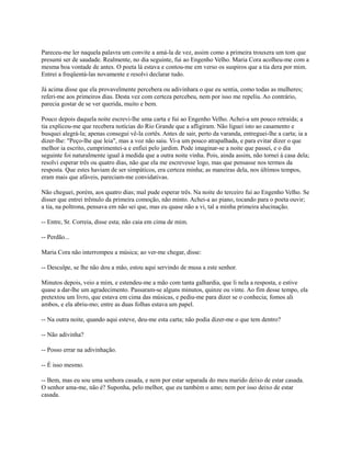 Pareceu-me ler naquela palavra um convite a amá-la de vez, assim como a primeira trouxera um tom que
presumi ser de saudade. Realmente, no dia seguinte, fui ao Engenho Velho. Maria Cora acolheu-me com a
mesma boa vontade de antes. O poeta lá estava e contou-me em verso os suspiros que a tia dera por mim.
Entrei a freqüentá-las novamente e resolvi declarar tudo.
Já acima disse que ela provavelmente percebera ou adivinhara o que eu sentia, como todas as mulheres;
referi-me aos primeiros dias. Desta vez com certeza percebeu, nem por isso me repeliu. Ao contrário,
parecia gostar de se ver querida, muito e bem.
Pouco depois daquela noite escrevi-lhe uma carta e fui ao Engenho Velho. Achei-a um pouco retraída; a
tia explicou-me que recebera notícias do Rio Grande que a afligiram. Não liguei isto ao casamento e
busquei alegrá-la; apenas consegui vê-la cortês. Antes de sair, perto da varanda, entreguei-lhe a carta; ia a
dizer-lhe: "Peço-lhe que leia", mas a voz não saiu. Vi-a um pouco atrapalhada, e para evitar dizer o que
melhor ia escrito, cumprimentei-a e enfiei pelo jardim. Pode imaginar-se a noite que passei, e o dia
seguinte foi naturalmente igual à medida que a outra noite vinha. Pois, ainda assim, não tornei à casa dela;
resolvi esperar três ou quatro dias, não que ela me escrevesse logo, mas que pensasse nos termos da
resposta. Que estes haviam de ser simpáticos, era certeza minha; as maneiras dela, nos últimos tempos,
eram mais que afáveis, pareciam-me convidativas.
Não cheguei, porém, aos quatro dias; mal pude esperar três. Na noite do terceiro fui ao Engenho Velho. Se
disser que entrei trêmulo da primeira comoção, não minto. Achei-a ao piano, tocando para o poeta ouvir;
a tia, na poltrona, pensava em não sei que, mas eu quase não a vi, tal a minha primeira alucinação.
-- Entre, Sr. Correia, disse esta; não caia em cima de mim.
-- Perdão...
Maria Cora não interrompeu a música; ao ver-me chegar, disse:
-- Desculpe, se lhe não dou a mão, estou aqui servindo de musa a este senhor.
Minutos depois, veio a mim, e estendeu-me a mão com tanta galhardia, que li nela a resposta, e estive
quase a dar-lhe um agradecimento. Passaram-se alguns minutos, quinze ou vinte. Ao fim desse tempo, ela
pretextou um livro, que estava em cima das músicas, e pediu-me para dizer se o conhecia; fomos ali
ambos, e ela abriu-mo; entre as duas folhas estava um papel.
-- Na outra noite, quando aqui esteve, deu-me esta carta; não podia dizer-me o que tem dentro?
-- Não adivinha?
-- Posso errar na adivinhação.
-- É isso mesmo.
-- Bem, mas eu sou uma senhora casada, e nem por estar separada do meu marido deixo de estar casada.
O senhor ama-me, não é? Suponha, pelo melhor, que eu também o amo; nem por isso deixo de estar
casada.

 