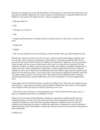 Dizendo isto, entregou-me a carta; não fora aberta. Se estivéssemos sós, é possível que eu lhe lesse, mas a
presença de estranhos impedia-me este recurso. Demais, era desnecessário; a resposta de Maria Cora era
definitiva ou me pareceu tal. Peguei na carta. e antes de a guardar comigo:
-- Não quer então ler?
-- Não.
-- Nem para ver os termos?
-- Não.
-- Imagine que lhe proponho ir combater contra seu marido, matá-lo e voltar, disse eu cada vez mais
tonto.
-- Propõe isto?
-- Imagine.
-- Não creio que ninguém me ame com tal força, concluiu sorrindo. Olhe, que estão reparando em nós.
Dizendo isto, separou-se de mim, e foi ter com a tia e o poeta. Eu fiquei ainda alguns segundos com o
livro na mão, como se deveras o examinasse, e afinal deixei-o. Vim sentar-me defronte dela. Os três
conversavam de cousas do Rio Grande, de combates entre federalistas e legalistas, e da vária sorte deles.
O que eu então senti não se escreve; pelo menos, não o escrevo eu, que não sou romancista. Foi uma
espécie de vertigem, um delírio, uma cena pavorosa e lúcida, um combate e uma glória. Imaginei-me no
campo, entre uns e outros, combatendo os federalistas, e afinal matando João da Fonseca, voltando e
casando-me com a viúva. Maria Cora contribuía para esta visão sedutora; agora, que me recusara a carta,
parecia-me mais bela que nunca, e a isto acrescia que se não mostrava zangada nem ofendida, tratava-me
com igual carinho que antes, creio até que maior. Disto podia sair uma impressão dupla e contrária, -uma de aquiescência tácita, outra de indiferença, mas eu só via a primeira, e saí de lá completamente
louco.
O que então resolvi foi realmente de louco. As palavras de Maria Cora: "Não creio que ninguém me ame
com tal força" -- soavam-me aos ouvidos, como um desafio. Pensei nelas toda a noite, e no dia seguinte
fui ao Engenho Velho; logo que tive ocasião de jurar-lhe a prova, fi-lo.
-- Deixo tudo o que me interessa, a começar pela paz, com o único fim de lhe mostrar que a amo, e a
quero só e santamente para mim. Vou combater a revolta.
Maria Cora fez um gesto de deslumbramento. Daquela vez percebi que realmente gostava de mim,
verdadeira paixão, e se fosse viúva, não casava com outro. Jurei novamente que ia para o Sul. Ela,
comovida, estendeu-me a mão. Estávamos em pleno romantismo. Quando eu nasci, os meus não
acreditavam em outras provas de amor, e minha mãe contava-me os romances em versos de cavaleiros
andantes que iam à Terra Santa libertar o sepulcro de Cristo por amor da fé e da sua dama. Estávamos em
pleno romantismo.
CAPÍTULO V

 