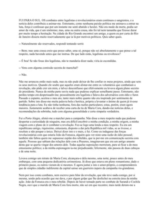 FUI PARA O SUL. OS combates entre legalistas e revolucionários eram contínuos e sangrentos, e a
notícia deles contribuiu a animar-me. Entretanto, como nenhuma paixão política me animava a entrar na
luta, força é confessar que por um instante me senti abatido e hesitei. Não era medo da morte, podia ser
amor da vida, que é um sinônimo; mas, uma ou outra cousa, não foi tal nem tamanha que fizesse durar
por muito tempo a hesitação. Na cidade do Rio Grande encontrei um amigo, a quem eu por carta do Rio
de Janeiro dissera muito reservadamente que ia lá por motivos políticos. Quis saber quais.
-- Naturalmente são reservados, respondi tentando sorrir.
-- Bem; mas uma cousa creio que posso saber, uma só, porque não sei absolutamente o que pense a tal
respeito, nada havendo antes que me instrua. De que lado estás, legalistas ou revoltosos?
-- É boa! Se não fosse dos legalistas, não te mandaria dizer nada; viria às escondidas.
-- Vens com alguma comissão secreta do marechal?
-- Não.
Não me arrancou então mais nada, mas eu não pude deixar de lhe confiar os meus projetos, ainda que sem
os seus motivos. Quando ele soube que aqueles eram alistar-me entre os voluntários que combatiam a
revolução, não pôde crer em mim, e talvez desconfiasse que efetivamente eu levava algum plano secreto
do presidente. Nunca da minha parte ouviu nada que pudesse explicar semelhante passo. Entretanto, não
perdeu tempo em despersuadir-me; pessoalmente era legalista e falava dos adversários com ódio e furor.
Passado o espanto, aceitou o meu ato, tanto mais nobre quanto não era inspirado por sentimento de
partido. Sobre isto disse-me muita palavra bela e heróica, própria a levantar o ânimo de quem já tivesse
tendência para a luta. Eu não tinha nenhuma, fora das razões particulares; estas, porém, eram agora
maiores. Justamente acabava de receber uma carta da tia de Maria Cora, dando-me notícias delas, e
recomendações da sobrinha, tudo com alguma generalidade e certa simpatia verdadeira.
Fui a Porto Alegre, alistei-me a marchei para a campanha. Não disse a meu respeito nada que pudesse
despertar a curiosidade de ninguém, mas era difícil encobrir a minha condição, a minha origem, a minha
viagem com o plano de ir combater a revolução. Fez-se logo uma lenda a meu respeito. Eu era um
republicano antigo, riquíssimo, entusiasta, disposto a dar pela República mil vidas, se as tivesse, e
resoluto a não poupar a única. Deixei dizer isto e o mais, e fui. Como eu indagasse das forças
revolucionárias com que estaria João da Fonseca, alguém quis ver nisto uma razão de ódio pessoal;
também não faltou quem me supusesse espião dos rebeldes, que ia por-me em comunicação secreta com
aquele. Pessoas que sabiam das relações dele com a Prazeres, imaginavam que era um antigo amante
desta que se queria vingar dos amores dele. Todas aquelas suposições morreram, para só ficar a do meu
entusiasmo político; a da minha espionagem ia-me prejudicando; felizmente, não passou de duas cabeças
e de uma noite.
Levava comigo um retrato de Maria Cora; alcançara-o dela mesmo, uma noite, pouco antes do meu
embarque, com uma pequena dedicatória cerimoniosa. Já disse que estava em pleno romantismo; dado o
primeiro passo, os outros vieram de si mesmos. E agora juntai a isto o amor-próprio, e compreendereis
que de simples cidadão indiferente da capital saísse um guerreiro áspero da campanha rio-grandense.
Nem por isso conto combates, nem escrevo para falar da revolução, que não teve nada comigo, por si
mesma, senão pela ocasião que me dava, e por algum golpe que lhe desfechei na estreita área da minha
ação. João da Fonseca era o meu rebelde. Depois de haver tomado parte no combate de Sarandi e Cochila
Negra, ouvi que o marido de Maria Cora fora morto, não sei em que recontro; mais tarde deram-me a

 