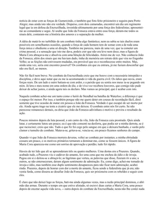 notícia de estar com as forças de Gumercindo, e também que fora feito prisioneiro e seguira para Porto
Alegre; mas ainda isto não era verdade. Disperso, com dois camaradas, encontrei um dia um regimento
legal que ia em defesa da Encruzilhada, investida ultimamente por uma força dos federalistas; apresenteime ao comandante e segui. Aí soube que João da Fonseca estava entre essa força; deram-me todos os
sinais dele, contaram-me a história dos amores e a separação da mulher.
A idéia de matá-lo no turbilhão de um combate tinha algo fantástico; nem eu sabia se tais duelos eram
possíveis em semelhantes ocasiões, quando a força de cada homem tem de somar com a de toda uma
força única e obediente a uma só direção. Também me pareceu, mais de uma vez, que ia cometer um
crime pessoal, e a sensação que isto me dava, podeis crer que não era leve nem doce; mas a figura de
Maria Cora abraçava-me e absolvia com uma bênção de felicidades. Atirei-me de vez. Não conhecia João
da Fonseca; além dos sinais que me haviam dado, tinha de memória um retrato dele que vira no Engenho
Velho; se as feições não estivessem mudadas, era provável que eu o reconhecesse entre muitos. Mas,
ainda uma vez, seria este encontro possível? Os combates em que eu entrara, já me faziam desconfiar que
não era fácil, ao menos.
Não foi fácil nem breve. No combate da Encruzilhada creio que me houve com a necessária intrepidez e
disciplina, e devo aqui notar que eu me ia acostumando à vida da guerra civil. Os ódios que ouvia, eram
forças reais. De um lado e outro batiam-se com ardor, e a paixão que eu sentia nos meus ia-se pegando em
mim. Já lera o meu nome em uma ordem do dia. e de viva voz recebera louvores, que comigo não pude
deixar de achar justos, e ainda agora tais os declaro. Mas vamos ao principal, que é acabar com isto.
Naquele combate achei-me um tanto como o herói de Stendhal na batalha de Waterloo; a diferença é que
o espaço foi menor. Por isso, e também porque não me quero deter em cousas de recordação fácil, direi
somente que tive ocasião de matar em pessoa a João da Fonseca. Verdade é que escapei de ser morto por
ele. Ainda agora trago na testa a cicatriz que ele me deixou. O combate entre nós foi curto. Se não
parecesse romanesco demais, eu diria que João da Fonseca adivinhara o motivo e previra o resultado da
ação.
Poucos minutos depois da luta pessoal, a um canto da vila, João da Fonseca caiu prostrado. Quis ainda
lutar, e certamente lutou um pouco; eu é que não consenti na desforra, que podia ser a minha derrota, se é
que raciocinei; creio que não. Tudo o que fiz foi cego pelo sangue em que o deixara banhado, e surdo pelo
clamor e tumulto do combate. Matava-se, gritava-se, vencia-se; em pouco ficamos senhores do campo.
Quando vi que João da Fonseca morrera deveras, voltei ao combate por instantes; a minha ebriedade
cessara um pouco, e os motivos primários tornaram a dominar-me, como se fossem únicos. A figura de
Maria Cora apareceu-me como um sorriso de aprovação e perdão; tudo foi rápido.
Haveis de ter lido que ali se apreenderam três ou quatro mulheres. Uma destas era a Prazeres. Quando,
acabado tudo, a Prazeres viu o cadáver do amante, fez uma cena que me encheu de ódio e de inveja.
Pegou em si e deitou-se a abraçá-lo; as lágrimas que verteu, as palavras que disse, fizeram rir a uns; a
outros, se não enterneceram, deram algum sentimento de admiração. Eu, como digo, achei-me tomado de
inveja e ódio, mas também esse duplo sentimento desapareceu para não ficar nem admiração; acabei
rindo. Prazeres, depois de honrar com dor a morte do amante, ficou sendo a federalista que já era; não
vestia farda, como dissera ao desafiar João da Fonseca, quis ser prisioneira com os rebeldes e seguir com
eles.
É claro que não deixei logo as forças, bati-me ainda algumas vezes, mas a razão principal dominou, e abri
mão das armas. Durante o tempo em que estive alistado, só escrevi duas cartas a Maria Cora, uma pouco
depois de encetar aquela vida nova, -- outra depois do combate da Encruzilhada; nesta não lhe contei nada

 