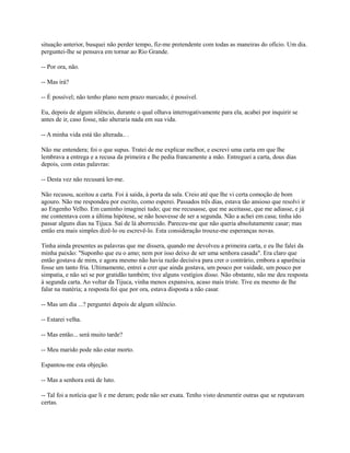 situação anterior, busquei não perder tempo, fiz-me pretendente com todas as maneiras do ofício. Um dia.
perguntei-lhe se pensava em tornar ao Rio Grande.
-- Por ora, não.
-- Mas irá?
-- É possível; não tenho plano nem prazo marcado; é possível.
Eu, depois de algum silêncio, durante o qual olhava interrogativamente para ela, acabei por inquirir se
antes de ir, caso fosse, não alteraria nada em sua vida.
-- A minha vida está tão alterada.. .
Não me entendera; foi o que supus. Tratei de me explicar melhor, e escrevi uma carta em que lhe
lembrava a entrega e a recusa da primeira e lhe pedia francamente a mão. Entreguei a carta, dous dias
depois, com estas palavras:
-- Desta vez não recusará ler-me.
Não recusou, aceitou a carta. Foi à saída, à porta da sala. Creio até que lhe vi certa comoção de bom
agouro. Não me respondeu por escrito, como esperei. Passados três dias, estava tão ansioso que resolvi ir
ao Engenho Velho. Em caminho imaginei tudo; que me recusasse, que me aceitasse, que me adiasse, e já
me contentava com a última hipótese, se não houvesse de ser a segunda. Não a achei em casa; tinha ido
passar alguns dias na Tijuca. Saí de lá aborrecido. Pareceu-me que não queria absolutamente casar; mas
então era mais simples dizê-lo ou escrevê-lo. Esta consideração trouxe-me esperanças novas.
Tinha ainda presentes as palavras que me dissera, quando me devolveu a primeira carta, e eu lhe falei da
minha paixão: ''Suponho que eu o amo; nem por isso deixo de ser uma senhora casada". Era claro que
então gostava de mim, e agora mesmo não havia razão decisiva para crer o contrário, embora a aparência
fosse um tanto fria. Ultimamente, entrei a crer que ainda gostava, um pouco por vaidade, um pouco por
simpatia, e não sei se por gratidão também; tive alguns vestígios disso. Não obstante, não me deu resposta
à segunda carta. Ao voltar da Tijuca, vinha menos expansiva, acaso mais triste. Tive eu mesmo de lhe
falar na matéria; a resposta foi que por ora, estava disposta a não casar.
-- Mas um dia ...? perguntei depois de algum silêncio.
-- Estarei velha.
-- Mas então... será muito tarde?
-- Meu marido pode não estar morto.
Espantou-me esta objeção.
-- Mas a senhora está de luto.
-- Tal foi a notícia que li e me deram; pode não ser exata. Tenho visto desmentir outras que se reputavam
certas.

 