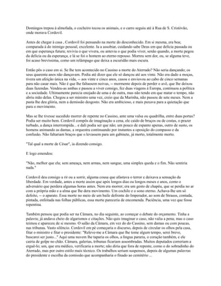 Domingos trepou à almofada, o cocheiro tocou os animais, e o carro seguiu até à Rua de S. Cristóvão,
onde morava Cordovil.
Antes de chegar à casa , Cordovil foi pensando na morte do desconhecido. Em si mesma, era boa;
comparada à do inimigo pessoal, excelente. Ia a assobiar, cuidando sabe Deus em que delícia passada ou
em que esperança futura; revivia o que vivera, ou antevia o que podia viver, senão quando, a morte pegou
da delícia ou da esperança, e lá se foi o homem ao eterno repouso. Morreu sem dor, ou, se alguma teve,
foi acaso brevíssima, como um relâmpago que deixa a escuridão mais escura.
Então pôs o caso em si. Se lhe tem acontecido no Cassino a morte do Aterrado? Não seria dançando; os
seus quarenta anos não dançavam. Podia até dizer que ele só dançou até aos vinte. Não era dado a moças,
tivera um afeição única na vida, -- aos vinte e cinco anos, casou e enviuvou ao cabo de cinco semanas
para não casar mais. Não é que lhe faltassem noivas, -- mormente depois de perder o avô, que lhe deixou
duas fazendas. Vendeu-as ambas e passou a viver consigo, fez duas viagens à Europa, continuou a política
e a sociedade. Ultimamente parecia enojado de uma e de outra, mas não tendo em que matar o tempo, não
abriu mão delas. Chegou a ser ministro uma vez, creio que da Marinha, não passou de sete meses. Nem a
pasta lhe deu glória, nem a demissão desgosto. Não era ambicioso, e mais puxava para a quietação que
para o movimento.
Mas se lhe tivesse sucedido morrer de repente no Cassino, ante uma valsa ou quadrilha, entre duas portas?
Podia ser muito bem. Cordovil compôs de imaginação a cena, ele caído de bruços ou de costas, o prazer
turbado, a dança interrompida... e dali podia ser que não; um pouco de espanto apenas, outro de susto, os
homens animando as damas, a orquestra continuando por instantes a oposição do compasso e da
confusão. Não faltariam braços que o levassem para um gabinete, já morto, totalmente morto.
"Tal qual a morte de César", ia dizendo consigo.
E logo emendou:
"Não, melhor que ela; sem ameaça, nem armas, nem sangue, uma simples queda e o fim. Não sentiria
nada."
Cordovil deu consigo a rir ou a sorrir, alguma cousa que afastava o terror e deixava a sensação da
liberdade. Em verdade, antes a morte assim que após longos dias ou longos meses e anos, como o
adversário que perdera algumas horas antes. Nem era morrer; era um gesto de chapéu, que se perdia no ar
com a própria mão e a alma que lhe dera movimento. Um cochilo e o sono eterno. Achava-lhe um só
defeito, -- o aparato. Essa morte no meio de um baile defronte do Imperador, ao som de Strauss, contada,
pintada, enfeitada nas folhas públicas, essa morte pareceria de encomenda. Paciência, uma vez que fosse
repentina.
Também pensou que podia ser na Câmara, no dia seguinte, ao começar o debate do orçamento. Tinha a
palavra; já andava cheio de algarismos e citações. Não quis imaginar o caso, não valia a pena; mas o caso
teimou e apareceu de si mesmo. O salão da Câmara, em vez do do Cassino, sem damas ou com poucas,
nas tribunas. Vasto silêncio. Cordovil em pé começaria o discurso, depois de circular os olhos pela casa,
fitar o ministro e fitar o presidente: "Releve-me a Câmara que lhe tome algum tempo, serei breve,
buscarei ser justo..." Aqui uma nuvem lhe taparia os olhos, a língua pararia, o coração também, e ele
cairia de golpe no chão. Câmara, galerias, tribunas ficariam assombradas. Muitos deputados correriam a
erguê-lo; um, que era médico, verificaria a morte; não diria que fora de repente, como o do sobradinho do
Aterrado, mas por outro estilo mais técnico. Os trabalhos seriam suspensos, depois de algumas palavras
do presidente e escolha da comissão que acompanharia o finado ao cemitério ...

 