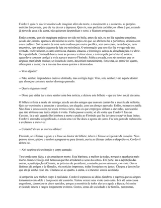 Cordovil quis rir da circunstância de imaginar além da morte, o movimento e o saimento, as próprias
notícias dos jornais, que ele leu de cor e depressa. Quis rir, mas preferia cochilar; os olhos é que, estando
já perto de casa e da cama, não quiseram desperdiçar o sono, e ficaram arregalados.
Então a morte, que ele imaginara pudesse ter sido no baile, antes de sair, ou no dia seguinte em plena
sessão da Câmara, apareceu ali mesmo no carro. Supôs ele que, ao abrirem-lhe a portinhola, dessem com
o seu cadáver. Sairia assim de uma noite ruidosa para outra pacífica, sem conversas, nem danças, nem
encontros, sem espécie alguma de luta ou resistência. O estremeção que teve fez-lhe ver que não era
verdade. Efetivamente, o carro entrou na chácara, estacou, e Domingos saltou da almofada para vir abrirlhe a portinhola. Cordovil desceu com as pernas e a alma vivas, e entrou pela porta lateral, onde o
aguardava com um castiçal e vela acesa o escravo Florindo. Subiu a escada, e os pés sentiam que os
degraus eram deste mundo; se fossem do outro, desceriam naturalmente. Em cima, ao entrar no quarto,
olhou para a cama; era a mesma dos sonos quietos e demorados.
-- Veio alguém?
-- Não, senhor, respondeu o escravo distraído, mas corrigiu logo: Veio, sim, senhor; veio aquele doutor
que almoçou com meu senhor domingo passado.
-- Queria alguma cousa?
-- Disse que vinha dar a meu senhor uma boa notícia, e deixou este bilhete -- que eu botei ao pé da cama.
O bilhete referia a morte do inimigo; era de um dos amigos que usavam contar-lhe a marcha da moléstia.
Quis ser o primeiro a anunciar o desenlace, um alegrão, com um abraço apertado. Enfim, morrera o patife.
Não disse a cousa assim por esses termos claros, mas os que empregou vinham a dar neles, acrescendo
que não atribuiu esse único objeto à visita. Vinha passar a noite; só ali soube que Cordovil fora ao
Cassino. Ia a sair, quando lhe lembrou a morte e pediu ao Florindo que lhe deixasse escrever duas linhas.
Cordovil entendeu o significado, e ainda uma vez lhe doeu a agonia do outro. Fez um gesto de melancolia
e exclamou a meia voz:
-- Coitado! Vivam as mortes súbitas!
Florindo, se referisse o gesto e a frase ao doutor do bilhete, talvez o fizesse arrepender da canseira. Nem
pensou nisso; ajudou o senhor a preparar-se para dormir, ouviu as últimas ordens e despediu-se. Cordovil
deitou-se.
-- Ah! suspirou ele estirando o corpo cansado.
Teve então uma idéia, a de amanhecer morto. Esta hipótese, a melhor de todas, porque o apanharia meio
morto, trouxe consigo mil fantasias que lhe arredaram o sono dos olhos. Em parte, era a repetição das
outras, a participação à Câmara, as palavras do presidente, comissão para o saimento, e o resto. Ouviu
lástimas de amigos e de fâmulos, viu notícias impressas, todas lisonjeiras ou justas. Chegou a desconfiar
que era já sonho. Não era. Chamou-se ao quarto, à cama, a si mesmo: estava acordado.
A lamparina deu melhor corpo à realidade. Cordovil espancou as idéias fúnebres e esperou que as alegres
tomassem conta dele e dançassem até cansá-lo. Tentou vencer uma visão com outra. Fez até uma cousa
engenhosa, convocou os cinco sentidos, porque a memória de todos eles era aguda e fresca; foi assim
evocando lances e rasgos longamente extintos. Gestos, cenas de sociedade e de família, panoramas,

 