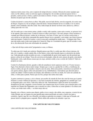 repassou muita cousa vista, com o aspecto do tempo diverso e remoto. Deixara de comer acepipes que
outra vez lhe sabiam, como se estivesse agora a mastigá-los. Os ouvidos escutavam passos leves e
pesados, cantos joviais e tristes, e palavra de todos os feitios. O tacto, o olfato, todos fizeram o seu ofício,
durante um prazo que ele não calculou.
Cuidou de dormir e cerrou bem os olhos. Não pôde, nem do lado direito, nem do esquerdo, de costas nem
de bruços. Ergueu-se e foi ao relógio; eram três horas. Insensivelmente levou-o à orelha a ver se estava
parado; estava andando, dera-lhe corda. Sim, tinha tempo de dormir um bom sono; deitou-se, cobriu a
cabeça para não ver a luz.
Ah! foi então que o sono tentou entrar, calado e surdo, todo cautelas, como seria a morte, se quisesse leválo de repente, para nunca mais. Cordovil cerrou os olhos com força, e fez mal, porque a força acentuou a
vontade que tinha de dormir; cuidou de os afrouxar, e fez bem. O sono, que ia a recuar, tornou atrás, e
veio estirar-se ao lado deles, passando-lhe aqueles braços leves e pesados, a um tempo, que tiram à pessoa
todo movimento. Cordovil os sentia, e com os seus quis conchegá-los ainda mais... A imagem não é boa,
mas não tenho outra à mão nem tempo de ir buscá-la. Digo só o resultado do gesto, que foi arredar o sono
de si, tão aborrecido ficou este reformador de cansados.
-- Que terá ele hoje contra mim? perguntaria o sono, se falasse.
Tu sabes que ele é mudo por essência. Quando parece que fala é o sonho que abre a boca à pessoa, ele
não, ele é a pedra, e ainda a pedra fala, se lhe batem, como estão fazendo agora os calceteiros da minha
rua. Cada pancada acorda na pedra um som, e a regularidade do gesto torna aquele som tão pontual que
parece a alma de um relógio. Vozes de conversa ou de pregão, rodas de carro, passos de gente, uma janela
batida pelo vento, nada dessas cousas que ora ouço, animava então a rua e a noite de Cordovil. Tudo era
propício ao sono.
Cordovil ia finalmente dormir, quando a idéia de amanhecer morto apareceu outra vez. O sono recuou e
fugiu. Esta alternativa durou muito tempo. Sempre que o sono ia a grudar-lhe os olhos, a lembrança da
morte os abria, até que ele sacudiu o lençol e saiu da cama. Abriu uma janela e encostou-se ao peitoril. O
céu queria clarear, alguns vultos iam passando na rua, trabalhadores e mercadores que desciam para o
centro da cidade. Cordovil sentiu um arrepio; não sabendo se era frio ou medo, foi vestir um camisão de
chita, e voltou para a janela. Parece que era frio, porque não sentia mais nada.
A gente continuava a passar, o céu a clarear, um assobio da estrada de ferro deu sinal de trem que ia partir.
Homens e cousas vinham do descanso, o céu fazia economia de estrelas, apagando-as à medida que o sol
ia chegando para o seu ofício. Tudo dava idéia de vida. Naturalmente a idéia da morte foi recuando e
desapareceu de todo, enquanto o nosso homem, que suspirou por ela no Cassino, que a desejou para o dia
seguinte na Câmara dos Deputados, que a encarou no carro, voltou-lhe as costas quando a viu entrar com
o sono, seu irmão mais velho, -- ou mais moço não sei.
Quando veio a falecer, muitos anos depois, pediu e teve a morte, não súbita, mas vagarosa, a morte de um
vinho filtrado, que sai impuro de uma garrafa para entrar purificado em outra; a borra iria; para o
cemitério. Agora é que lhe via a filosofia; em ambas as garrafas era sempre o vinho que ia ficando, até
passar inteiro e pingado para a segunda. Morte súbita não acabava de entender o que era.

UM CAPITÃO DE VOLUNTÁRIOS
UM CAPITÃO DE VOLUNTÁRIOS

 