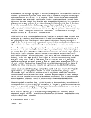 Indo a embarcar para a Europa, logo depois da proclamação da República, Simão de Castro fez inventário
das cartas e apontamentos; rasgou tudo. Só lhe ficou a narração que ides ler; entregou-a a um amigo para
imprimi-la quando ele estivesse barra fora. O amigo não cumpriu a recomendação por achar na história
alguma cousa que podia ser penosa, e assim lho disse em carta. Simão respondeu que estava por tudo o
que quisesse; não tendo vaidades literárias, pouco se lhe dava de vir ou não a público. Agora que os dous
faleceram, e não há igual escrúpulo, dá-se o manuscrito ao prelo. Éramos dous, elas duas. Os dous íamos
ali por visita, costume, desfastio, e finalmente por amizade. Fiquei amigo do dono da casa, ele meu
amigo. As tardes, sobre o jantar, -- jantava-se cedo em 1866, -- ia ali fumar um charuto. O sol ainda
entrava pela janela, onde se via um morro com casas em cima. A janela oposta dava para o mar. Não digo
a rua nem o bairro; a cidade posso dizer que era o Rio de Janeiro. Ocultarei o nome do meu amigo,
ponhamos uma letra, X... Ela, uma delas, chamava-se Maria.
Quando eu entrava, já ele estava na cadeira de balanço. Os móveis da sala eram poucos, os ornatos raros,
tudo simples. X... estendia-me a mão larga e forte; eu ia sentar-me ao pé da janela, olho na sala, olho na
rua. Maria, ou já estava ou vinha de dentro. Éramos nada um para o outro; ligava-nos unicamente a
afeição de X... Conversávamos; eu saía para casa ou ia passear, eles ficavam e iam dormir. Algumas vezes
jogávamos cartas, às noites, e, para o fim do tempo, era ali que eu passava a maior parte destas.
Tudo em X... me dominava. A figura primeiro. Ele robusto, eu franzino; a minha graça feminina, débil,
desaparecia ao pé do garbo varonil dele, dos seus ombros largos, cadeiras largas, jarrete forte e o pé sólido
que, andando, batia rijo no chão. Dai-me um bigode escasso e fino; vede nele as suíças longas, espessas e
encaracoladas, e um dos seus gestos habituais, pensando ou escutando, era passar os dedos por elas,
encaracolando-as sempre. Os olhos completavam a figura, não só por serem grandes e belos, mas porque
riam mais e melhor que a boca. Depois da figura, a idade; X... era homem de quarenta anos, eu não
passava dos vinte e quatro. Depois da idade, a vida; ele vivera muito, em outro meio, donde saíra a
encafuar-se naquela casa, com aquela senhora, eu não vivera nada nem com pessoa alguma. Enfim, -- e
este rasgo é capital, -- havia nele uma fibra castelhana, uma gota do sangue que circula nas páginas de
Calderón, uma atitude moral que posso comparar, sem depressão nem riso, à do herói de Cervantes.
Como se tinham amado? Datava de longe. Maria contava já vinte e sete anos, e parecia haver recebido
alguma educação. Ouvi que o primeiro encontro fora em um baile de máscaras, no antigo Teatro
Provisório. Ela trajava uma saia curta, e dançava ao som de um pandeiro. Tinha os pés admiráveis, e
foram eles ou o seu destino a causa do amor de X... Nunca lhe perguntei a origem da aliança; sei só que
ela tinha uma filha, que estava no colégio e não vinha à casa; a mãe é que ia vê-la. Verdadeiramente as
nossas relações eram respeitosas, e o respeito ia ao ponto de aceitar a situação sem a examinar.
Quando comecei a ir ali, não tinha ainda o emprego no banco. Só dous ou três meses depois é que entrei
para este, e não interrompi as relações. Maria tocava piano; às vezes, ela e a amiga Raimunda conseguiam
arrastar X... ao teatro; eu ia com eles. No fim, tomávamos chá em sala particular, e, uma ou outra vez, se
havia lua, acabávamos a noite indo de carro a Botafogo.
A estas festas não ia Barreto, que só mais tarde começou a freqüentar a casa. Entretanto, era bom
companheiro, alegre e rumoroso. Uma noite, como saíssemos de lá, encaminhou a conversa para as duas
mulheres, e convidou-me a namorá-las.
-- Tu escolhes uma, Simão, eu outra.
Estremeci e parei.

 