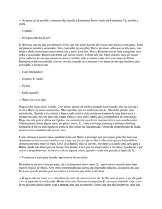 -- Ou antes, eu já escolhi, continuou ele, escolhi a Raimunda. Gosto muito da Raimunda. Tu, escolhe a
outra.
-- A Maria?
-- Pois que outra há de ser?
O alvoroço que me deu este tentador foi tal que não achei palavra de recusa, nem palavra nem gesto. Tudo
me pareceu natural e necessário. Sim, concordei em escolher Maria; era mais velha que eu três anos, mas
tinha a idade conveniente para ensinar-me a amar. Está dito, Maria. Deitamo-nos às duas conquistas com
ardor e tenacidade. Barreto não tinha que vencer muito; a eleita dele não trazia amores, mas até pouco
antes padecera de uns que rompera contra a vontade, indo o amante casar com uma moça de Minas.
Depressa se deixou consolar. Barreto um dia, estando eu a almoçar, veio anunciar-me que recebera uma
carta dela, e mostrou-ma.
-- Estão entendidos?
-- Estamos. E vocês?
-- Eu não.
-- Então quando?
-- Deixa ver, eu te digo.
Naquele dia fiquei meio vexado. Com efeito, apesar da melhor vontade deste mundo, não me atrevia a
dizer a Maria os meus sentimentos. Não suponhas que era nenhuma paixão. Não tinha paixão, mas
curiosidade. Quando a via esbelta e fresca, toda calor e vida, sentia-me tomado de uma força nova e
misteriosa; mas, por um lado, não amara nunca, e, por outro, Maria era a companheira de meu amigo.
Digo isto, não para explicar escrúpulos, mas unicamente para fazer compreender o meu acanhamento.
Viviam juntos desde alguns anos, um para o outro. X... tinha confiança em mim, confiança absoluta,
comunicava-me os seus negócios, contava-me cousas da vida passada. Apesar da desproporção da idade,
éramos como estudantes do mesmo ano.
Como entrasse a pensar mais constantemente em Maria, é provável que por algum gesto lhe houvesse
descoberto o meu recente estado, certo é que, um dia, ao apertar-lhe a mão, senti que os dedos dela se
demoravam mais entre os meus. Dous dias depois, indo ao correio, encontrei-a selando uma carta para a
Bahia. Ainda não disse que era baiana? Era baiana. Ela é que me viu primeiro e me falou. Ajudei-lhe a pôr
o selo e despedimo-nos. À porta ia a dizer alguma cousa, quando vi ante nós, parada, a figura de X...
-- Vim trazer a carta para mamãe, apressou-se ela em dizer.
Despediu-se de nós e foi para casa; ele e eu tomamos outro rumo. X... aproveitou a ocasião para fazer
muitos elogios de Maria. Sem entrar em minudências acerca da origem das relações, assegurou-me que
fora uma grande paixão igual em ambos, e concluiu que tinha a vida feita.
-- Já agora não me caso; vivo maritalmente com ela, morrerei com ela. Tenho uma só pena, é ser obrigado
a viver separado de minha mãe. Minha mãe sabe, disse-me ele parando. E continuou andando: sabe, e até
já me fez uma alusão muito vaga e remota, mas que eu percebi. Consta-me que não desaprova; sabe que

 
