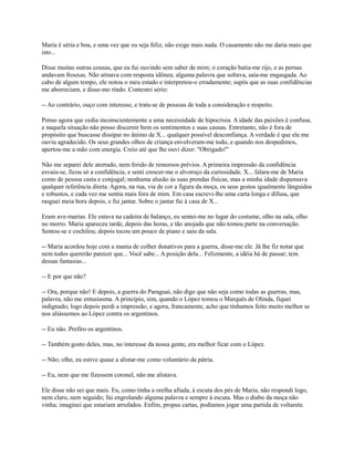 Maria é séria e boa, e uma vez que eu seja feliz, não exige mais nada. O casamento não me daria mais que
isto...
Disse muitas outras cousas, que eu fui ouvindo sem saber de mim; o coração batia-me rijo, e as pernas
andavam frouxas. Não atinava com resposta idônea; alguma palavra que soltava, saía-me engasgada. Ao
cabo de algum tempo, ele notou o meu estado e interpretou-o erradamente; supôs que as suas confidências
me aborreciam, e disse-mo rindo. Contestei sério:
-- Ao contrário, ouço com interesse, e trata-se de pessoas de toda a consideração e respeito.
Penso agora que cedia inconscientemente a uma necessidade de hipocrisia. A idade das paixões é confusa,
e naquela situação não posso discernir bem os sentimentos e suas causas. Entretanto, não é fora de
propósito que buscasse dissipar no ânimo de X... qualquer possível desconfiança. A verdade é que ele me
ouviu agradecido. Os seus grandes olhos de criança envolveram-me todo, e quando nos despedimos,
apertou-me a mão com energia. Creio até que lhe ouvi dizer: "Obrigado!"
Não me separei dele aterrado, nem ferido de remorsos prévios. A primeira impressão da confidência
esvaiu-se, ficou só a confidência, e senti crescer-me o alvoroço da curiosidade. X... falara-me de Maria
como de pessoa casta e conjugal; nenhuma alusão às suas prendas físicas, mas a minha idade dispensava
qualquer referência direta. Agora, na rua, via de cor a figura da moça, os seus gestos igualmente lânguidos
e robustos, e cada vez me sentia mais fora de mim. Em casa escrevi-lhe uma carta longa e difusa, que
rasguei meia hora depois, e fui jantar. Sobre o jantar fui à casa de X...
Eram ave-marias. Ele estava na cadeira de balanço, eu sentei-me no lugar do costume, olho na sala, olho
no morro. Maria apareceu tarde, depois das horas, e tão anojada que não tomou parte na conversação.
Sentou-se e cochilou; depois tocou um pouco de piano e saiu da sala.
-- Maria acordou hoje com a mania de colher donativos para a guerra, disse-me ele. Já lhe fiz notar que
nem todos quererão parecer que... Você sabe... A posição dela... Felizmente, a idéia há de passar; tem
dessas fantasias...
-- E por que não?
-- Ora, porque não! E depois, a guerra do Paraguai, não digo que não seja como todas as guerras, mas,
palavra, não me entusiasma. A princípio, sim, quando o López tomou o Marquês de Olinda, fiquei
indignado; logo depois perdi a impressão, e agora, francamente, acho que tínhamos feito muito melhor se
nos aliássemos ao López contra os argentinos.
-- Eu não. Prefiro os argentinos.
-- Também gosto deles, mas, no interesse da nossa gente, era melhor ficar com o López.
-- Não; olhe, eu estive quase a alistar-me como voluntário da pátria.
-- Eu, nem que me fizessem coronel, não me alistava.
Ele disse não sei que mais. Eu, como tinha a orelha afiada, à escuta dos pés de Maria, não respondi logo,
nem claro, nem seguido; fui engrolando alguma palavra e sempre à escuta. Mas o diabo da moça não
vinha; imaginei que estariam arrufados. Enfim, propus cartas, podíamos jogar uma partida de voltarete.

 