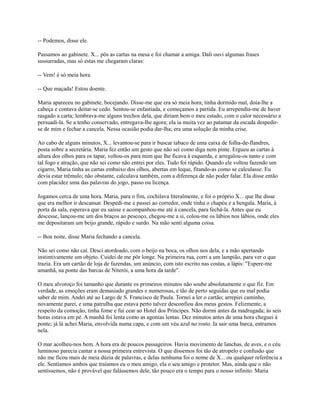 -- Podemos, disse ele.
Passamos ao gabinete. X... pôs as cartas na mesa e foi chamar a amiga. Dali ouvi algumas frases
sussurradas, mas só estas me chegaram claras:
-- Vem! é só meia hora.
-- Que maçada! Estou doente.
Maria apareceu no gabinete, bocejando. Disse-me que era só meia hora; tinha dormido mal, doía-lhe a
cabeça e contava deitar-se cedo. Sentou-se enfastiada, e começamos a partida. Eu arrependia-me de haver
rasgado a carta; lembrava-me alguns trechos dela, que diriam bem o meu estado, com o calor necessário a
persuadi-la. Se a tenho conservado, entregava-lhe agora; ela ia muita vez ao patamar da escada despedirse de mim e fechar a cancela. Nessa ocasião podia dar-lha; era uma solução da minha crise.
Ao cabo de alguns minutos, X... levantou-se para ir buscar tabaco de uma caixa de folha-de-flandres,
posta sobre a secretária. Maria fez então um gesto que não sei como diga nem pinte. Ergueu as cartas à
altura dos olhos para os tapar, voltou-os para mim que lhe ficava à esquerda, e arregalou-os tanto e com
tal fogo e atração, que não sei como não entrei por eles. Tudo foi rápido. Quando ele voltou fazendo um
cigarro, Maria tinha as cartas embaixo dos olhos, abertas em leque, fitando-as como se calculasse. Eu
devia estar trêmulo; não obstante, calculava também, com a diferença de não poder falar. Ela disse então
com placidez uma das palavras do jogo, passo ou licença.
Jogamos cerca de uma hora. Maria, para o fim, cochilava literalmente, e foi o próprio X... que lhe disse
que era melhor ir descansar. Despedi-me e passei ao corredor, onde tinha o chapéu e a bengala. Maria, à
porta da sala, esperava que eu saísse e acompanhou-me até à cancela, para fechá-la. Antes que eu
descesse, lançou-me um dos braços ao pescoço, chegou-me a si, colou-me os lábios nos lábios, onde eles
me depositaram um beijo grande, rápido e surdo. Na mão senti alguma coisa.
-- Boa noite, disse Maria fechando a cancela.
Não sei como não caí. Desci atordoado, com o beijo na boca, os olhos nos dela, e a mão apertando
instintivamente um objeto. Cuidei de me pôr longe. Na primeira rua, corri a um lampião, para ver o que
trazia. Era um cartão de loja de fazendas, um anúncio, com isto escrito nas costas, a lápis: "Espere-me
amanhã, na ponte das barcas de Niterói, a uma hora da tarde".
O meu alvoroço foi tamanho que durante os primeiros minutos não soube absolutamente o que fiz. Em
verdade, as emoções eram demasiado grandes e numerosas, e tão de perto seguidas que eu mal podia
saber de mim. Andei até ao Largo de S. Francisco de Paula. Tornei a ler o cartão; arrepiei caminho,
novamente parei, e uma patrulha que estava perto talvez desconfiou dos meus gestos. Felizmente, a
respeito da comoção, tinha fome e fui cear ao Hotel dos Príncipes. Não dormi antes da madrugada; às seis
horas estava em pé. A manhã foi lenta como as agonias lentas. Dez minutos antes de uma hora cheguei à
ponte; já lá achei Maria, envolvida numa capa, e com um véu azul no rosto. Ia sair uma barca, entramos
nela.
O mar acolheu-nos bem. A hora era de poucos passageiros. Havia movimento de lanchas, de aves, e o céu
luminoso parecia cantar a nossa primeira entrevista. O que dissemos foi tão de atropelo e confusão que
não me ficou mais de meia dúzia de palavras, e delas nenhuma foi o nome de X... ou qualquer referência a
ele. Sentíamos ambos que traíamos eu o meu amigo, ela o seu amigo e protetor. Mas, ainda que o não
sentíssemos, não é provável que falássemos dele, tão pouco era o tempo para o nosso infinito. Maria

 