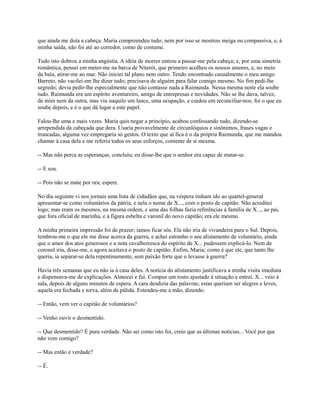que ainda me doía a cabeça. Maria compreendeu tudo; nem por isso se mostrou meiga ou compassiva, e, à
minha saída, não foi até ao corredor, como de costume.
Tudo isto dobrou a minha angústia. A idéia de morrer entrou a passar-me pela cabeça; e, por uma simetria
romântica, pensei em meter-me na barca de Niterói, que primeiro acolheu os nossos amores, e, no meio
da baía, atirar-me ao mar. Não iniciei tal plano nem outro. Tendo encontrado casualmente o meu amigo
Barreto, não vacilei em lhe dizer tudo; precisava de alguém para falar comigo mesmo. No fim pedi-lhe
segredo; devia pedir-lhe especialmente que não contasse nada a Raimunda. Nessa mesma noite ela soube
tudo. Raimunda era um espírito aventureiro, amigo de entrepresas e novidades. Não se lhe dava, talvez,
de mim nem da outra, mas viu naquilo um lance, uma ocupação, e cuidou em reconciliar-nos; foi o que eu
soube depois, e é o que dá lugar a este papel.
Falou-lhe uma e mais vezes. Maria quis negar a princípio, acabou confessando tudo, dizendo-se
arrependida da cabeçada que dera. Usaria provavelmente de circunlóquios e sinônimos, frases vagas e
truncadas, alguma vez empregaria só gestos. O texto que aí fica é o da própria Raimunda, que me mandou
chamar à casa dela e me referiu todos os seus esforços, contente de si mesma.
-- Mas não perca as esperanças, concluiu; eu disse-lhe que o senhor era capaz de matar-se.
-- E sou.
-- Pois não se mate por ora; espere.
No dia seguinte vi nos jornais uma lista de cidadãos que, na véspera tinham ido ao quartel-general
apresentar-se como voluntários da pátria, e nela o nome de X..., com o posto de capitão. Não acreditei
logo; mas eram os mesmos, na mesma ordem, e uma das folhas fazia referências à família de X..., ao pai,
que fora oficial de marinha, e à figura esbelta e varonil do novo capitão; era ele mesmo.
A minha primeira impressão foi de prazer; íamos ficar sós. Ela não iria de vivandeira para o Sul. Depois,
lembrou-me o que ele me disse acerca da guerra, e achei estranho o seu alistamento de voluntário, ainda
que o amor dos atos generosos e a nota cavalheiresca do espírito de X... pudessem explicá-lo. Nem de
coronel iria, disse-me, e agora aceitava o posto de capitão. Enfim, Maria; como é que ele, que tanto lhe
queria, ia separar-se dela repentinamente, sem paixão forte que o levasse à guerra?
Havia três semanas que eu não ia à casa deles. A notícia do alistamento justificava a minha visita imediata
e dispensava-me de explicações. Almocei e fui. Compus um rosto ajustado à situação e entrei. X... veio à
sala, depois de alguns minutos de espera. A cara desdizia das palavras; estas queriam ser alegres e leves,
aquela era fechada e torva, além de pálida. Estendeu-me a mão, dizendo:
-- Então, vem ver o capitão de voluntários?
-- Venho ouvir o desmentido.
-- Que desmentido? É pura verdade. Não sei como isto foi, creio que as últimas notícias... Você por que
não vem comigo?
-- Mas então é verdade?
-- É.

 