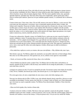 Quando veio a paixão da moça Clara, não tinha ele mais que dívidas, ainda que poucas, porque morava
com um primo, entalhador de ofício. Depois de várias tentativas para obter emprego, resolveu adotar o
ofício do primo, de que aliás já tomara algumas lições. Não lhe custou apanhar outras, mas, querendo
aprender depressa, aprendeu mal. Não fazia obras finas nem complicadas, apenas garras para sofás e
relevos comuns para cadeiras. Queria ter em que trabalhar quando casasse, e o casamento não se demorou
muito.
Contava trinta anos. Clara vinte e dous. Ela era órfã, morava com uma tia, Mônica, e cosia com ela. Não
cosia tanto que não namorasse o seu pouco, mas os namorados apenas queriam matar o tempo; não
tinham outro empenho. Passavam às tardes, olhavam muito para ela, ela para eles, até que a noite a fazia
recolher para a costura. O que ela notava é que nenhum deles lhe deixava saudades nem lhe acendia
desejos. Talvez nem soubesse o nome de muitos. Queria casar, naturalmente. Era, como lhe dizia a tia, um
pescar de caniço, a ver se o peixe pegava, mas o peixe passava de longe; algum que parasse, era só para
andar à roda da isca, mirá-la, cheirá-la, deixá-la e ir a outras.
O amor traz sobrescritos. Quando a moça viu Cândido Neves, sentiu que era este o possível marido, o
marido verdadeiro e único. O encontro deu-se em um baile; tal foi--para lembrar o primeiro ofício do
namorado, -- tal foi a página inicial daquele livro, que tinha de sair mal composto e pior brochado. O
casamento fez-se onze meses depois, e foi a mais bela festa das relações dos noivos. Amigas de Clara,
menos por amizade que por inveja, tentaram arredá-la do passo que ia dar. Não negavam a gentileza do
noivo, nem o amor que lhe tinha, nem ainda algumas virtudes; diziam que era dado em demasia a
patuscadas.
--Pois ainda bem, replicava a noiva; ao menos, não caso com defunto. --Não, defunto não; mas é que...
Não diziam o que era. Tia Mônica, depois do casamento, na casa pobre onde eles se foram abrigar, faloulhes uma vez nos filhos possíveis. Eles queriam um, um só, embora viesse agravar a necessidade.
--Vocês, se tiverem um filho, morrem de fome, disse a tia à sobrinha.
--Nossa Senhora nos dará de comer, acudiu Clara. Tia Mônica devia ter-lhes feito a advertência, ou
ameaça, quando ele lhe foi pedir a mão da moça; mas também ela era amiga de patuscadas, e o casamento
seria uma festa, como foi.
A alegria era comum aos três. O casal ria a propósito de tudo. Os mesmos nomes eram objeto de trocados,
Clara, Neves, Cândido; não davam que comer, mas davam que rir, e o riso digeria-se sem esforço.
Ela cosia agora mais, ele saía a empreitadas de uma cousa e outra; não tinha emprego certo.
Nem por isso abriam mão do filho. O filho é que, não sabendo daquele desejo específico, deixava-se estar
escondido na eternidade. Um dia. porém, deu sinal de si a criança; varão ou fêmea, era o fruto abençoado
que viria trazer ao casal a suspirada ventura. Tia Mônica ficou desorientada, Cândido e Clara riram dos
seus sustos.
--Deus nos há de ajudar, titia, insistia a futura mãe.
A notícia correu de vizinha a vizinha. Não houve mais que espreitar a aurora do dia grande. A esposa
trabalhava agora com mais vontade, e assim era preciso, uma vez que, além das costuras pagas, tinha de ir
fazendo com retalhos o enxoval da criança. À força de pensar nela, vivia já com ela, media-lhe fraldas,

 