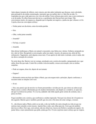 Após alguns instantes de silêncio, meio sincero, por não saber realmente que dissesse, meio calculado,
para persuadi-lo da minha consternação, murmurei que era melhor não ir, e falei-lhe na mãe. X...
respondeu-me que a mãe aprovava; era viúva de militar. Fazia esforços para sorrir, mas a cara continuava
a ser de pedra. Os olhos buscavam desviar-se, e geralmente não fitavam bem nem longo. Não
conversamos muito; ele ergueu-se, alegando que ia liquidar um negócio, e pediu-me que voltasse a vê-lo.
À porta, disse-me com algum esforço:
-- Venha jantar um dia destes, antes da minha partida.
-- Sim.
-- Olhe, venha jantar amanhã.
-- Amanhã?
-- Ou hoje, se quiser
-- Amanhã.
Quis deixar lembranças a Maria; era natural e necessário, mas faltou-me o ânimo. Embaixo arrependi-me
de o não ter feito. Recapitulei a conversação, achei-me atado e incerto; ele pareceu-me, além de frio,
sobranceiro. Vagamente, senti alguma cousa mais. O seu aperto de mão tanto à entrada, como à saída, não
me dera a sensação do costume.
Na noite desse dia. Barreto veio ter comigo, atordoado com a notícia da manhã, e perguntando-me o que
sabia; disse-lhe que nada. Contei-lhe a minha visita da manhã, a nossa conversação, sem as minhas
suspeitas.
-- Pode ser engano, disse ele, depois de um instante
-- Engano?
-- Raimunda contou-me hoje que falara a Maria, que esta negara tudo a princípio, depois confessara, e
recusara reatar as relações com você.
-- Já sei.
-- Sim, mas parece que da terceira vez foram pressentidas e ouvidas por ele, que estava na saleta ao pé.
Maria correu a contar a Raimunda que ele mudara inteiramente; esta dispôs-se a sondá-lo, eu opus-me,
até que li a notícia nos jornais. Vi-o na rua, andando: não tinha aquele gesto sereno de costume, mas o
passo era forte.
Fiquei aturdido com a notícia, que confirmava a minha impressão. Nem por isso deixei de ir lá jantar no
dia seguinte. Barreto quis ir também; percebi que era com o fim único de estar comigo, e recusei.
X... não dissera nada a Maria; achei-os na sala, e não me lembro de outra situação na vida em que me
sentisse mais estranho a mim mesmo. Apertei-lhes a mão, sem olhar para ela. Creio que ela também
desviou os olhos. Ele é que, com certeza, não nos observou; riscava um fósforo e acendia um cigarro. Ao
jantar falou o mais naturalmente que pôde, ainda que frio. O rosto exprimia maior esforço que na véspera.

 