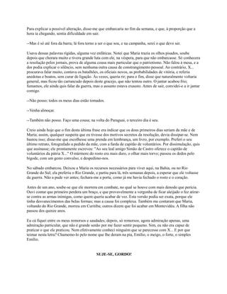 Para explicar a possível alteração, disse-me que embarcaria no fim da semana, e que, à proporção que a
hora ia chegando, sentia dificuldade em sair.
--Mas é só até fora da barra; lá fora torno a ser o que sou, e na campanha, serei o que devo ser.
Usava dessas palavras rígidas, alguma vez enfáticas. Notei que Maria trazia os olhos pisados, soube
depois que chorara muito e tivera grande luta com ele, na véspera, para que não embarcasse. Só conhecera
a resolução pelos jornais, prova de alguma cousa mais particular que o patriotismo. Não falou à mesa, e a
dor podia explicar o silêncio, sem nenhuma outra causa de constrangimento pessoal. Ao contrário, X...
procurava falar muito, contava os batalhões, os oficiais novos, as probabilidades de vitória, e referia
anedotas e boatos, sem curar de ligação. Às vezes, queria rir; para o fim, disse que naturalmente voltaria
general, mas ficou tão carrancudo depois deste gracejo, que não tentou outro. O jantar acabou frio;
fumamos, ele ainda quis falar da guerra, mas o assunto estava exausto. Antes de sair, convidei-o a ir jantar
comigo.
--Não posso; todos os meus dias estão tomados.
--Venha almoçar.
--Também não posso. Faço uma cousa; na volta do Paraguai, o terceiro dia é seu.
Creio ainda hoje que o fim desta última frase era indicar que os dous primeiros dias seriam da mãe e de
Maria; assim, qualquer suspeita que eu tivesse dos motivos secretos da resolução, devia dissipar-se. Nem
bastou isso; disse-me que escolhesse uma prenda em lembrança, um livro, por exemplo. Preferi o seu
último retrato, fotografado a pedido da mãe, com a farda de capitão de voluntários. Por dissimulação, quis
que assinasse; ele prontamente escreveu: "Ao seu leal amigo Simão de Castro oferece o capitão de
voluntários da pátria X..." O mármore do rosto era mais duro, o olhar mais torvo; passou os dedos pelo
bigode, com um gesto convulso, e despedimo-nos.
No sábado embarcou. Deixou a Maria os recursos necessários para viver aqui, na Bahia, ou no Rio
Grande do Sul; ela preferiu o Rio Grande, e partiu para lá, três semanas depois, a esperar que ele voltasse
da guerra. Não a pude ver antes; fechara-me a porta, como já me havia fechado o rosto e o coração.
Antes de um ano, soube-se que ele morrera em combate, no qual se houve com mais denodo que perícia.
Ouvi contar que primeiro perdera um braço, e que provavelmente a vergonha de ficar aleijado o fez atirarse contra as armas inimigas, como quem queria acabar de vez. Esta versão podia ser exata, porque ele
tinha desvanecimentos das belas formas; mas a causa foi complexa. Também me contaram que Maria,
voltando do Rio Grande, morreu em Curitiba; outros dizem que foi acabar em Montevidéu. A filha não
passou dos quinze anos.
Eu cá fiquei entre os meus remorsos e saudades; depois, só remorsos; agora admiração apenas, uma
admiração particular, que não é grande senão por me fazer sentir pequeno. Sim, eu não era capaz de
praticar o que ele praticou. Nem efetivamente conheci ninguém que se parecesse com X... E por que
teimar nesta letra? Chamemo-lo pelo nome que lhe deram na pia, Emílio, o meigo, o forte, o simples
Emílio.

SUJE-SE, GORDO!

 