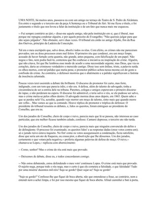 UMA NOITE, há muitos anos, passeava eu com um amigo no terraço do Teatro de S. Pedro de Alcântara.
Era entre o segundo e o terceiro ato da peça A Sentença ou o Tribunal do Júri. Só me ficou o título, e foi
justamente o título que nos levou a falar da instituição e de um fato que nunca mais me esqueceu.
-- Fui sempre contrário ao júri,-- disse-me aquele amigo, não pela instituição em si, que é liberal, mas
porque me repugna condenar alguém, e por aquele preceito do Evangelho; "Não queirais julgar para que
não sejais julgados". Não obstante, servi duas vezes. O tribunal era então no antigo Aljube, fim da Rua
dos Ourives, princípio da Ladeira da Conceição.
Tal era o meu escrúpulo que, salvo dous, absolvi todos os réus. Com efeito, os crimes não me pareceram
provados; um ou dous processos eram mal feitos. O primeiro réu que condenei, era um moço limpo,
acusado de haver furtado certa quantia, não grande, antes pequena, com falsificação de um papel. Não
negou o fato, nem podia fazê-lo, contestou que lhe coubesse a iniciativa ou inspiração do crime. Alguém,
que não citava, foi que lhe lembrou esse modo de acudir a uma necessidade urgente; mas Deus, que via os
corações, daria ao criminoso verdadeiro o merecido castigo. Disse isso sem ênfase, triste, a palavra surda.
os olhos mortos, com tal palidez que metia pena; o promotor público achou nessa mesma cor do gesto a
confissão do crime. Ao contrário, o defensor mostrou que o abatimento e a palidez significavam a lástima
da inocência caluniada.
Poucas vezes terei assistido a debate tão brilhante. O discurso do promotor foi curto, mas forte,
indignado, com um tom que parecia ódio, e não era. A defesa, além do talento do advogado, tinha a
circunstância de ser a estréia dele na tribuna. Parentes, colegas e amigos esperavam o primeiro discurso
do rapaz, e não perderam na espera. O discurso foi admirável, e teria salvo o réu, se ele pudesse ser salvo,
mas o crime metia-se pelos olhos dentro. O advogado morreu dous anos depois, em 1865. Quem sabe o
que se perdeu nele! Eu, acredite, quando vejo morrer um moço de talento, sinto mais que quando morre
um velho... Mas vamos ao que ia contando. Houve réplica do promotor e tréplica do defensor. O
presidente do tribunal resumiu os debates, e, lidos os quesitos, foram entregues ao presidente do
Conselho, que era eu.
Um dos jurados do Conselho, cheio de corpo e ruivo, parecia mais que lá se passou, não interessa ao caso
particular, que era melhor ficasse também calado, confesso. Cantarei depressa; o terceiro ato não tarda.
Um dos jurados do Conselho, cheio de corpo e ruivo, parecia mais que ninguém convencido do delito e
do delinqüente. O processo foi examinado, os quesitos lidos' e as respostas dadas (onze votos contra um);
só o jurado ruivo estava inquieto. No fim' como os votos assegurassem a condenação, ficou satisfeito,
disse que seria um ato de fraqueza, ou cousa pior, a absolvição que lhe déssemos. Um dos jurados,
certamente o que votara pela negativa,-- proferiu algumas palavras de defesa do moço. O ruivo,-chamava-se Lopes,-- replicou com aborrecimento:
-- Como, senhor? Mas o crime do réu está mais que provado.
-- Deixemos de debate, disse eu, e todos concordaram comigo.
-- Não estou debatendo, estou defendendo o meu voto' continuou Lopes. O crime está mais que provado.
O sujeito nega, porque todo o réu nega, mas o certo é que ele cometeu a falsidade, e que falsidade! Tudo
por uma miséria' duzentos mil-réis! Suje-se gordo! Quer sujar-se? Suje-se gordo!
"Suje-se gordo!" Confesso-lhe que fiquei de boca aberta, não que entendesse a frase, ao contrário, nem a
entendi nem a achei limpa, e foi por isso mesmo que fiquei de boca aberta. Afinal caminhei e bati à porta,

 