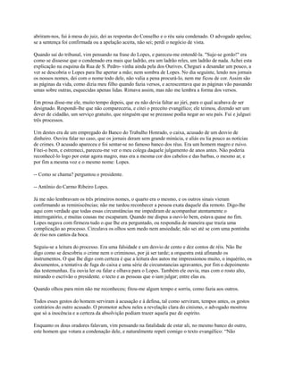 abriram-nos, fui à mesa do juiz, dei as respostas do Conselho e o réu saiu condenado. O advogado apelou;
se a sentença foi confirmada ou a apelação aceita, não sei; perdi o negócio de vista.
Quando saí do tribunal, vim pensando na frase do Lopes, e pareceu-me entendê-la. "Suje-se gordo!" era
como se dissesse que o condenado era mais que ladrão, era um ladrão reles, um ladrão de nada. Achei esta
explicação na esquina da Rua de S. Pedro- vinha ainda pela dos Ourives. Cheguei a desandar um pouco, a
ver se descobria o Lopes para lhe apertar a mão; nem sombra de Lopes. No dia seguinte, lendo nos jornais
os nossos nomes, dei com o nome todo dele, não valia a pena procurá-lo, nem me ficou de cor. Assim são
as páginas da vida, como dizia meu filho quando fazia versos, e acrescentava que as páginas vão passando
umas sobre outras, esquecidas apenas lidas. Rimava assim, mas não me lembra a forma dos versos.
Em prosa disse-me ele, muito tempo depois, que eu não devia faltar ao júri, para o qual acabava de ser
designado. Respondi-lhe que não compareceria, e citei o preceito evangélico; ele teimou, dizendo ser um
dever de cidadão, um serviço gratuito, que ninguém que se prezasse podia negar ao seu país. Fui e julguei
três processos.
Um destes era de um empregado do Banco do Trabalho Honrado, o caixa, acusado de um desvio de
dinheiro. Ouvira falar no caso, que os jornais deram sem grande minúcia, e aliás eu lia pouco as notícias
de crimes. O acusado apareceu e foi sentar-se no famoso banco dos réus. Era um homem magro e ruivo.
Fitei-o bem, e estremeci, pareceu-me ver o meu colega daquele julgamento de anos antes. Não poderia
reconhecê-lo logo por estar agora magro, mas era a mesma cor dos cabelos e das barbas, o mesmo ar, e
por fim a mesma voz e o mesmo nome: Lopes.
-- Como se chama? perguntou o presidente.
-- Antônio do Carmo Ribeiro Lopes.
Já me não lembravam os três primeiros nomes, o quarto era o mesmo, e os outros sinais vieram
confirmando as reminiscências; não me tardou reconhecer a pessoa exata daquele dia remoto. Digo-lhe
aqui com verdade que todas essas circunstâncias me impediram de acompanhar atentamente o
interrogatório, e muitas cousas me escaparam. Quando me dispus a ouvi-lo bem, estava quase no fim.
Lopes negava com firmeza tudo o que lhe era perguntado, ou respondia de maneira que trazia uma
complicação ao processo. Circulava os olhos sem medo nem ansiedade; não sei até se com uma pontinha
de riso nos cantos da boca.
Seguiu-se a leitura do processo. Era uma falsidade e um desvio de cento e dez contos de réis. Não lhe
digo como se descobriu o crime nem o criminoso, por já ser tarde; a orquestra está afinando os
instrumentos. O que lhe digo com certeza é que a leitura dos autos me impressionou muito, o inquérito, os
documentos, a tentativa de fuga do caixa e uma série de circunstancias agravantes, por fim o depoimento
das testemunhas. Eu ouvia ler ou falar e olhava para o Lopes. Também ele ouvia, mas com o rosto alto,
mirando o escrivão o presidente. o tecto e as pessoas que o iam julgar; entre elas eu.
Quando olhou para mim não me reconheceu; fitou-me algum tempo e sorriu, como fazia aos outros.
Todos esses gestos do homem serviram à acusação e à defesa, tal como serviram, tempos antes, os gestos
contrários do outro acusado. O promotor achou neles a revelação clara do cinismo, o advogado mostrou
que só a inocência e a certeza da absolvição podiam trazer aquela paz de espírito.
Enquanto os dous oradores falavam, vim pensando na fatalidade de estar ali, no mesmo banco do outro,
este homem que votara a condenação dele, e naturalmente repeti comigo o texto evangélico: “Não

 
