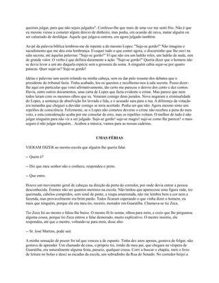 queirais julgar, para que não sejais julgados". Confesso-lhe que mais de uma vez me senti frio. Não é que
eu mesmo viesse a cometer algum desvio de dinheiro, mas podia, em ocasião de raiva, matar alguém ou
ser caluniado de desfalque. Aquele que julgava outrora, era agora julgado também.
Ao pé da palavra bíblica lembrou-me de repente a do mesmo Lopes: "Suje-se gordo!" Não imagina o
sacudimento que me deu esta lembrança. Evoquei tudo o que contei agora, o discursinho que lhe ouvi na
sala secreta, até àquelas palavras: "Suje-se gordo!" Vi que não era um ladrão reles, um ladrão de nada, sim
de grande valor. O verbo é que definia duramente a ação. "Suje-se gordo!" Queria dizer que o homem não
se devia levar a um ato daquela espécie sem a grossura da soma. A ninguém cabia sujar-se por quatro
patacas. Quer sujar-se? Suje-se gordo!
Idéias e palavras iam assim rolando na minha cabeça, sem eu dar pelo resumo dos debates que o
presidente do tribunal fazia. Tinha acabado, leu os quesitos e recolhemo-nos à sala secreta. Posso dizerlhe aqui em particular que votei afirmativamente, tão certo me pareceu o desvio dos cento e dez contos.
Havia, entre outros documentos, uma carta de Lopes que fazia evidente o crime. Mas parece que nem
todos leram com os mesmos olhos que eu. Votaram comigo dous jurados. Nove negaram a criminalidade
do Lopes, a sentença de absolvição foi lavrada e lida, e o acusado saiu para a rua. A diferença da votação
era tamanha que cheguei a duvidar comigo se teria acertado. Podia ser que não. Agora mesmo sinto uns
repelões de consciência. Felizmente, se o Lopes não cometeu deveras o crime não recebeu a pena do meu
voto, e esta consideração acaba por me consolar do erro, mas os repelões voltam. O melhor de tudo é não
julgar ninguém para não vir a ser julgado. Suje-se gordo! suje-se magro! suje-se como lhe parecer! o mais
seguro é não julgar ninguém... Acabou a música, vamos para as nossas cadeiras.

UMAS FÉRIAS
VIERAM DIZER ao mestre-escola que alguém lhe queria falar.
-- Quem é?
-- Diz que meu senhor não o conhece, respondeu o preto.
-- Que entre.
Houve um movimento geral de cabeças na direção da porta do corredor, por onde devia entrar a pessoa
desconhecida. Éramos não sei quantos meninos na escola. Não tardou que aparecesse uma figura rude, tez
queimada, cabelos compridos, sem sinal de pente, a roupa amarrotada, não me lembra bem a cor nem a
fazenda, mas provavelmente era brim pardo. Todos ficaram esperando o que vinha dizer o homem, eu
mais que ninguém, porque ele era meu tio, roceiro, morador em Guaratiba. Chamava-se tio Zeca.
Tio Zeca foi ao mestre e falou-lhe baixo. O mestre fê-lo sentar, olhou para mim, e creio que lhe perguntou
alguma cousa, porque tio Zeca entrou a falar demorado, muito explicativo. O mestre insistiu, ele
respondeu, até que o mestre, voltando-se para mim, disse alto:
-- Sr. José Martins, pode sair.
A minha sensação de prazer foi tal que venceu a de espanto. Tinha dez anos apenas, gostava de folgar, não
gostava de aprender. Um chamado de casa, o próprio tio, irmão de meu pai, que chegara na véspera de
Guaratiba, era naturalmente alguma festa, passeio, qualquer cousa. Corri a buscar o chapéu, meti o livro
de leitura no bolso e desci as escadas da escola, um sobradinho da Rua do Senado. No corredor beijei a

 