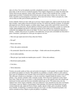 mão a tio Zeca. Na rua fui andando ao pé dele, amiudando os passos, e levantando a cara. Ele não me
dizia nada, eu não me atrevia a nenhuma pergunta. Pouco depois chegávamos ao colégio de minha irmã
Felícia; disse-me que esperasse, entrou, subiu, desceram, e fomos os três caminho de casa. A minha
alegria agora era maior. Certamente havia festa em casa, pois que íamos os dous, ela e eu; íamos na
frente, trocando as nossas perguntas e conjeturas. Talvez anos de tio Zeca. Voltei a cara para ele; vinha
com os olhos no chão, provavelmente para não cair.
Fomos andando. Felícia era mais velha que eu um ano. Calçava sapato raso, atado ao peito do pé por duas
fitas cruzadas, vindo acabar acima do tornozelo com laço. Eu, botins de cordovão, já gastos. As calcinhas
dela pegavam com a fita dos sapatos, as minhas calças, largas, caíam sobre o peito do pé; eram de chita.
Uma ou outra vez parávamos, ela para admirar as bonecas à porta dos armarinhos, eu para ver, à porta das
vendas, algum papagaio que descia e subia pela corrente de ferro atada ao pé. Geralmente, era meu
conhecido, mas papagaio não cansa em tal idade. Tio Zeca é que nos tirava do espetáculo industrial ou
natural. -- Andem, dizia ele em voz sumida. E nós andávamos, até que outra curiosidade nos fazia deter o
passo. Entretanto, o principal era a festa que nos esperava em casa.
-- Não creio que sejam anos de tio Zeca, disse-me Felícia.
-- Por quê?
-- Parece meio triste.
-- Triste, não, parece carrancudo.
-- Ou carrancudo. Quem faz anos tem a cara alegre. -- Então serão anos de meu padrinho...
-- Ou de minha madrinha...
-- Mas por que é que mamãe nos mandou para a escola? -- Talvez não soubesse.
-- Há de haver jantar grande...
-- Com doce...
-- Talvez dancemos.
Fizemos um acordo: podia ser festa, sem aniversário de ninguém. A sorte grande, por exemplo. Ocorreume também que podiam ser eleições. Meu padrinho era candidato a vereador; embora eu não soubesse
bem o que era candidatura nem vereação, tanto ouvira falar em vitória próxima que a achei certa e ganha.
Não sabia que a eleição era ao domingo, e o dia era sexta-feira. Imaginei bandas de música, vivas e
palmas, e nós, meninos, pulando, rindo, comendo cocadas. Talvez houvesse espetáculo à noite; fiquei
meio tonto. Tinha ido uma vez ao teatro, e voltei dormindo, mas no dia seguinte estava tão contente que
morria por lá tornar, posto não houvesse entendido nada do que ouvira. Vira muita cousa, isto sim,
cadeiras ricas, tronos, lanças compridas, cenas que mudavam à vista, passando de uma sala a um bosque,
e do bosque a uma rua. Depois, os personagens, todos príncipes. Era assim que chamávamos aos que
vestiam calção de seda, sapato de fivela ou botas, espada, capa de veludo, gorra com pluma. Também
houve bailado. As bailarinas e os bailarinos falavam com os pés e as mãos, trocando de posição e um
sorriso constante na boca. Depois os gritos do público e as palmas...

 