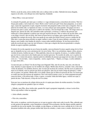 Dentro, ao pé da cama, estava minha mãe com a cabeça entre as mãos. Sabendo da nossa chegada,
ergueu-se de salto, veio abraçar-nos entre lágrimas, bradando:
-- Meus filhos, vosso pai morreu!
A comoção foi grande, por mais que o confuso e o vago entorpecessem a consciência da notícia. Não tive
forças para andar, e teria medo de o fazer. Morto como? morto por quê? Estas duas perguntas, se as meto
aqui, é para dar seguimento à ação; naquele momento não perguntei nada a mim nem a ninguém. Ouvi as
palavras de minha mãe, se repetiam em mim, e os seus soluços que eram grandes. Ela pegou em nós e
arrastou-nos para a cama, onde jazia o cadáver do marido; e fez-nos beijar-lhe a mão. Tão longe estava eu
daquilo que, apesar de tudo, não entendera nada a princípio; a tristeza e o silêncio das pessoas que
rodeavam a cama ajudaram a explicar que meu pai morrera deveras. Não se tratava de um dia santo, com
a sua folga e recreio, não era festa, não eram as horas breves ou longas, para a gente desfiar em casa,
arredada dos castigos da escola. Que essa queda de um sonho tão bonito fizesse crescer a minha dor de
filho não é cousa que possa afirmar ou negar; melhor é calar. O pai ali estava defunto, sem pulos, nem
danças, nem risadas, nem bandas de música, cousas todas também defuntas. Se me houvessem dito à
saída da escola por que é que me iam lá buscar, é claro que a alegria não houvera penetrado o coração,
donde era agora expelida a punhadas.
O enterro foi no dia seguinte às nove horas da manhã, e provavelmente lá estava aquele amigo de tio Zeca
que se despediu na rua, com a promessa de ir às nove horas. Não vi as cerimônias; alguns vultos, poucos,
vestidos de preto, lembra-me que vi. Meu padrinho, dono de um trapiche, lá estava, e a mulher também,
que me levou a uma alcova dos fundos para me mostrar gravuras. Na ocasião da saída, ouvi os gritos de
minha mãe, o rumor dos passos, algumas palavras abafadas de pessoas que pegavam nas alças do caixão,
creio eu:-- "vire de lado,-- mais à esquerda,-- assim, segure bem..." Depois, ao longe, o coche andando e
as seges atrás dele...
Lá iam meu pai e as férias! Um dia de folga sem folguedo! Não, não foi um dia, mas oito, oito dias de
nojo, durante os quais alguma vez me lembrei do colégio. Minha mãe chorava, cosendo o luto, entre duas
visitas de pêsames. Eu também chorava; não via meu pai às horas do costume, não lhe ouvia as palavras à
mesa ou ao balcão, nem as carícias que dizia aos pássaros. Que ele era muito amigo de pássaros, e tinha
três ou quatro, em gaiolas. Minha mãe vivia calada. Quase que só falava às pessoas de fora. Foi assim que
eu soube que meu pai morrera de apoplexia. Ouvi esta notícia muitas vezes; as visitas perguntavam pela
causa da morte, e ela referia tudo, a hora, o gesto, a ocasião: tinha ido beber água, e enchia um copo, à
janela da área. Tudo decorei, à força de ouvi-lo contar.
Nem por isso os meninos do colégio deixavam de vir espiar para dentro da minha memória. Um deles
chegou a perguntar-me quando é que eu voltaria.
-- Sábado, meu filho, disse minha mãe, quando lhe repeti a pergunta imaginada; a missa é sexta-feira.
Talvez seja melhor voltar na segunda.
-- Antes sábado, emendei.
-- Pois sim, concordou.
Não sorria; se pudesse, sorriria de gosto ao ver que eu queria voltar mais cedo à escola. Mas, sabendo que
eu não gostava de aprender, como entenderia a emenda? Provavelmente, deu-lhe algum sentido superior,
conselho do céu ou do marido. Em verdade, eu não folgava, se lerdes isto com o sentido de rir. Com o de
descansar também não cabe, porque minha mãe fazia-me estudar, e, tanto como o estudo, aborrecia-me a

 