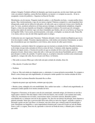 relógio e bengala. O próprio alfinete de diamante, que trazia na gravata, um dos mais lindos que tenho
visto, era natural e legítimo, custou-lhe bom dinheiro; eu mesmo o vi comprar na casa do... Já me ia
escapando o nome do joalheiro;-- fiquemos na Rua do Ouvidor.
Moralmente, era ele mesmo. Ninguém muda de caráter, e o do Benedito era bom,-- ou para melhor dizer,
pacato. Mas, intelectualmente, é que ele era menos original. Podemos compará-lo a uma hospedaria bem
afreguesada, aonde iam ter idéias de toda parte e de toda sorte, que se sentavam à mesa com a família da
casa. Às vezes, acontecia acharem-se ali duas pessoas inimigas, ou simplesmente antipáticas, ninguém
brigava, o dono da casa impunha aos hóspedes a indulgência recíproca. Era assim que ele conseguia
ajustar uma espécie de ateísmo vago com duas irmandades que fundou, não sei se na Gávea, na Tijuca ou
no Engenho Velho. Usava assim, promiscuamente, a devoção, a irreligião e as meias de seda. Nunca lhe
vi as meias, note-se; mas ele não tinha segredos para os amigos.
Conhecemo-nos em viagem para Vassouras. Tínhamos deixado o trem e entrado na diligência que nos ia
levar da estação à cidade. Trocamos algumas palavras, e não tardou conversarmos francamente, ao sabor
das circunstâncias que nos impunham a convivência, antes mesmo de saber quem éramos.
Naturalmente, o primeiro objeto foi o progresso que nos traziam as estradas de ferro. Benedito lembravase do tempo em que toda a jornada era feita às costas de burro. Contamos então algumas anedotas,
falamos de alguns nomes, e ficamos de acordo em que as estradas de ferro eram uma condição de
progresso do país. Quem nunca viajou não sabe o valor que tem uma dessas banalidades graves e sólidas
para dissipar os tédios do caminho. O espírito areja-se, os próprios músculos recebem uma comunicação
agradável, o sangue não salta, fica-se em paz com Deus e os homens.
-- Não serão os nossos filhos que verão todo este país cortado de estradas, disse ele.
-- Não, decerto. O senhor tem filhos?
-- Nenhum.
-- Nem eu. Não será ainda em cinqüenta anos; e, entretanto, é a nossa primeira necessidade. Eu comparo o
Brasil a uma criança que está engatinhando; só começará a andar quando tiver muitas estradas de ferro
-- Bonita idéia! exclamou Benedito faiscando-lhe os olhos.
-- Importa-me pouco que seja bonita, contanto que seja justa.
-- Bonita e justa, redargüiu ele com amabilidade. Sim, senhor tem razão: -- o Brasil está engatinhando; só
começará a andar quando tiver muitas estradas de ferro.
Chegamos a Vassouras; eu fui para a casa do juiz municipal, camarada antigo; ele demorou-se um dia e
seguiu para o interior. Oito dias depois voltei ao Rio de Janeiro, mas sozinho. Uma semana mais tarde,
voltou ele; encontramo-nos no teatro, conversamos muito e trocamos notícias; Benedito acabou
convidando-me a ir almoçar com ele no dia seguinte. Fui; deu-me um almoço de príncipe, bons charutos e
palestra animada. Notei que a conversa dele fazia mais efeito no meio da viagem-- arejando o espírito e
deixando a gente em paz com Deus e os homens; mas devo dizer que o almoço pode ter prejudicado o
resto. Realmente era magnífico; e seria impertinência histórica pôr a mesa de Luculo na casa de Platão.
Entre o café e o cognac, disse-me ele, apoiando o cotovelo na borda da mesa, e olhando para o charuto
que ardia:

 