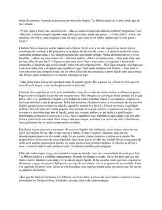 cosia-lhe camisas. A porção era escassa, os intervalos longos. Tia Mônica ajudava, é certo, ainda que de
má vontade.
--Vocês verão a triste vida, suspirava ela. --Mas as outras crianças não nascem também? perguntou Clara.
--Nascem, e acham sempre alguma cousa certa que comer, ainda que pouco... --Certa como? --Certa, um
emprego, um ofício, uma ocupação, mas em que é que o pai dessa infeliz criatura que aí vem gasta o
tempo?
Cândido Neves, logo que soube daquela advertência, foi ter com a tia, não áspero mas muito menos
manso que de costume, e lhe perguntou se já algum dia deixara de comer. --A senhora ainda não jejuou
senão pela semana santa, e isso mesmo quando não quer jantar comigo. Nunca deixamos de ter o nosso
bacalhau... --Bem sei, mas somos três. --Seremos quatro. --Não é a mesma cousa. -- Que quer então que
eu faça, além do que faço? -- Alguma cousa mais certa. Veja o marceneiro da esquina, o homem do
armarinho, o tipógrafo que casou sábado, todos têm um emprego certo... Não fique zangado; não digo que
você seja vadio, mas a ocupação que escolheu é vaga. Você passa semanas sem vintém. -- Sim, mas lá
vem uma noite que compensa tudo, até de sobra. Deus não me abandona, e preto fugido sabe que comigo
não brinca; quase nenhum resiste, muitos entregam-se logo.
Tinha glória nisto, falava da esperança como de capital seguro. Daí a pouco ria, e fazia rir à tia, que era
naturalmente alegre, e previa uma patuscada no batizado.
Cândido Neves perdera já o ofício de entalhador, como abrira mão de outros muitos, melhores ou piores.
Pegar escravos fugidos trouxe-lhe um encanto novo. Não obrigava a estar longas horas sentado. Só exigia
força, olho vivo, paciência, coragem e um pedaço de corda. Cândido Neves lia os anúncios, copiava-os,
metia-os no bolso e saía às pesquisas. Tinha boa memória. Fixados os sinais e os costumes de um escravo
fugido, gastava pouco tempo em achá-lo, segurá-lo, amarrá-lo e levá-lo. A força era muita, a agilidade
também. Mais de uma vez, a uma esquina, conversando de cousas remotas, via passar um escravo como
os outros, e descobria logo que ia fugido, quem era, o nome, o dono, a casa deste e a gratificação;
interrompia a conversa e ia atrás do vicioso. Não o apanhava logo, espreitava lugar azado, e de um salto
tinha a gratificação nas mãos. Nem sempre saía sem sangue, as unhas e os dentes do outro trabalhavam,
mas geralmente ele os vencia sem o menor arranhão.
Um dia os lucros entraram a escassear. Os escravos fugidos não vinham já, como dantes, meter-se nas
mãos de Cândido Neves. Havia mãos novas e hábeis. Como o negócio crescesse, mais de um
desempregado pegou em si e numa corda, foi aos jornais, copiou anúncios e deitou-se à caçada. No
próprio bairro havia mais de um competidor. Quer dizer que as dívidas de Cândido Neves começaram de
subir, sem aqueles pagamentos prontos ou quase prontos dos primeiros tempos. A vida fez-se difícil e
dura. Comia-se fiado e mal; comia-se tarde. O senhorio mandava pelo aluguéis.
Clara não tinha sequer tempo de remendar a roupa ao marido, tanta era a necessidade de coser para fora.
Tia Mônica ajudava a sobrinha, naturalmente. Quando ele chegava à tarde, via-se-lhe pela cara que não
trazia vintém. Jantava e saía outra vez, à cata de algum fugido. Já lhe sucedia, ainda que raro, enganar-se
de pessoa, e pegar em escravo fiel que ia a serviço de seu senhor; tal era a cegueira da necessidade. Certa
vez capturou um preto livre; desfez-se em desculpas, mas recebeu grande soma de murros que lhe deram
os parentes do homem.
--É o que lhe faltava! exclamou a tia Mônica, ao vê-lo entrar, e depois de ouvir narrar o equívoco e suas
conseqüências. Deixe-se disso, Candinho; procure outra vida, outro emprego.

 