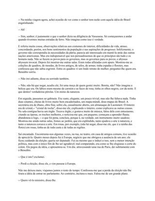 -- Na minha viagem agora, achei ocasião de ver como o senhor tem razão com aquela idéia do Brasil
engatinhando.
-- Ah!
-- Sim, senhor; é justamente o que o senhor dizia na diligência de Vassouras. Só começaremos a andar
quando tivermos muitas estradas de ferro. Não imagina como isso é verdade.
E referiu muita cousa, observações relativas aos costumes do interior, dificuldades da vida, atraso,
concordando, porém, nos bons sentimentos da população e nas aspirações de progresso. Infelizmente, o
governo não correspondia às necessidades da pátria; parecia até interessado em mantê-la atrás das outras
nações americanas. Mas era indispensável que nos persuadíssemos de que os princípios são tudo e os
homens nada. Não se fazem os povos para os governos, mas os governos para os povos; e abyssus
abyssum invocat. Depois foi mostrar-me outras salas. Eram todas alfaiadas com apuro. Mostrou-me as
coleções de quadros, de moedas, de livros antigos, de selos, de armas; tinha espadas e floretes, mas
confessou que não sabia esgrimir. Entre os quadros vi um lindo retrato de mulher; perguntei-lhe quem era.
Benedito sorriu.
-- Não irei adiante, disse eu sorrindo também.
-- Não, não há que negar, acudiu ele; foi uma moça de quem gostei muito. Bonita, não? Não imagina a
beleza que era. Os lábios eram mesmo de carmim e as faces de rosa; tinha os olhos negros, cor da noite. E
que dentes! verdadeiras pérolas. Um mimo da natureza.
Em seguida, passamos ao gabinete. Era vasto, elegante, um pouco trivial, mas não lhe faltava nada. Tinha
duas estantes, cheias de livros muito bem encadernados, um mapa-múndi, dous mapas do Brasil. A
secretária era de ébano, obra fina; sobre ela, casualmente aberto, um almanaque de Laemmert. O tinteiro
era de cristal,-- "cristal de rocha", disse-me ele, explicando o tinteiro, como explicava as outras cousas.
Na sala contígua havia um órgão. Tocava órgão, e gostava muito de música, falou dela com entusiasmo,
citando as óperas, os trechos melhores, e noticiou-me que, em pequeno, começara a aprender flauta;
abandonou-a logo, -- o que foi pena, concluiu, porque é, na verdade, um instrumento muito saudoso.
Mostrou-me ainda outras salas, fomos ao jardim, que era esplêndido, tanto ajudava a arte à natureza, e
tanto a natureza coroava a arte. Em rosas, por exemplo, (não há negar, disse-me ele, que é a rainha das
flores) em rosas, tinha-as de toda casta e de todas as regiões.
Saí encantado. Encontramo-nos algumas vezes, na rua, no teatro, em casa de amigos comuns, tive ocasião
de apreciá-lo. Quatro meses depois fui à Europa, negócio que me obrigava a ausência de um ano; ele
ficou cuidando da eleição; queria ser deputado. Fui eu mesmo que o induzi a isso, sem a menor intenção
política, mas com o único fim de lhe ser agradável; mal comparando, era como se lhe elogiasse o corte do
colete. Ele pegou da idéia, e apresentou-se. Um dia. atravessando uma rua de Paris, dei subitamente com
o Benedito.
-- Que é isto? exclamei.
-- Perdi a eleição, disse ele, e vim passear à Europa.
Não me deixou mais; viajamos juntos o resto do tempo. Confessou-me que a perda da eleição não lhe
tirara a idéia de entrar no parlamento. Ao contrário, incitara-o mais. Falou-me de um grande plano.
-- Quero vê-lo ministro, disse-lhe.

 