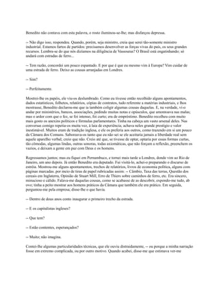 Benedito não contava com esta palavra, o rosto iluminou-se-lhe; mas disfarçou depressa.
-- Não digo isso, respondeu. Quando, porém, seja ministro, creia que serei tão-somente ministro
industrial. Estamos fartos de partidos: precisamos desenvolver as forças vivas do país, os seus grandes
recursos. Lembra-se do que nós dizíamos na diligência de Vassouras? O Brasil está engatinhando; só
andará com estradas de ferro...
-- Tem razão, concordei um pouco espantado. E por que é que eu mesmo vim à Europa? Vim cuidar de
uma estrada de ferro. Deixo as cousas arranjadas em Londres.
-- Sim?
-- Perfeitamente.
Mostrei-lhe os papéis, ele viu-os deslumbrado. Como eu tivesse então recolhido alguns apontamentos,
dados estatísticos, folhetos, relatórios, cópias de contratos, tudo referente a matérias industriais, e lhos
mostrasse, Benedito declarou-me que ia também coligir algumas cousas daquelas. E, na verdade, vi-o
andar por ministérios, bancos, associações, pedindo muitas notas e opúsculos, que amontoava nas malas;
mas o ardor com que o fez, se foi intenso, foi curto; era de empréstimo. Benedito recolheu com muito
mais gosto os anexins políticos e fórmulas parlamentares. Tinha na cabeça um vasto arsenal deles. Nas
conversas comigo repetia-os muita vez, à laia de experiência; achava neles grande prestígio e valor
inestimável. Muitos eram de tradição inglesa, e ele os preferia aos outros, como trazendo em si um pouco
da Câmara dos Comuns. Saboreava-os tanto que eu não sei se ele aceitaria jamais a liberdade real sem
aquele aparelho verbal; creio que não. Creio até que, se tivesse de optar, optaria por essas formas curtas,
tão cômodas, algumas lindas, outras sonoras, todas axiomáticas, que não forçam a reflexão, preenchem os
vazios, e deixam a gente em paz com Deus e os homens.
Regressamos juntos; mas eu fiquei em Pernambuco, e tornei mais tarde a Londres, donde vim ao Rio de
Janeiro, um ano depois. Já então Benedito era deputado. Fui visitá-lo, achei-o preparando o discurso de
estréia. Mostrou-me alguns apontamentos, trechos de relatórios, livros de economia política, alguns com
páginas marcadas. por meio de tiras de papel rubricadas assim: -- Câmbio, Taxa das terras, Questão dos
cereais em Inglaterra, Opinião de Stuart Mill, Erro de Thiers sobre caminhos de ferro, etc. Era sincero,
minucioso e cálido. Falava-me daquelas cousas, como se acabasse de as descobrir, expondo-me tudo, ab
ovo; tinha a peito mostrar aos homens práticos da Câmara que também ele era prático. Em seguida,
perguntou-me pela empresa; disse-lhe o que havia.
-- Dentro de dous anos conto inaugurar o primeiro trecho da estrada.
-- E os capitalistas ingleses?
-- Que tem?
-- Estão contentes, esperançados?
-- Muito; não imagina.
Contei-lhe algumas particularidades técnicas, que ele ouviu distraidamente, -- ou porque a minha narração
fosse em extremo complicada, ou por outro motivo. Quando acabei, disse-me que estimava ver-me

 