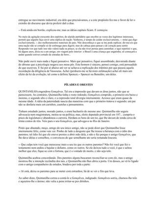 entregue ao movimento industrial; era dele que precisávamos, e a este propósito fez-me o favor de ler o
exórdio do discurso que devia proferir dali a dias.
-- Está ainda em borrão, explicou-me; mas as idéias capitais ficam. E começou:
No meio da agitação crescente dos espíritos, do alarido partidário que encobre as vozes dos legítimos interesses,
permiti que alguém faça ouvir uma súplica da nação. Senhores, é tempo de cuidar exclusivamente, -- notai que digo
exclusivamente, -- dos melhoramentos materiais do país. Não desconheço o que se me pode replicar; dir-me-eis que
uma nação não se compõe só de estômago para digerir, mas de cabeça para pensar e de coração para sentir.
Respondo-vos que tudo isso não valerá nada ou pouco, se ela não tiver pernas para caminhar; e aqui repetirei o que,
há alguns anos, dizia eu a um amigo, em viagem pelo interior: o Brasil é uma criança que engatinha; só começará a
andar quando estiver cortado de estradas de ferro...

Não pude ouvir mais nada e fiquei pensativo. Mais que pensativo, fiquei assombrado, desvairado diante
do abismo que a psicologia rasgava aos meus pés. Este homem é sincero, pensei comigo, está persuadido
do que escreveu. E fui por aí abaixo até ver se achava a explicação dos trâmites por que passou aquela
recordação da diligência de Vassouras. Achei (perdoem-me se há nisto enfatuação) achei ali mais um
efeito da lei da evolução, tal como a definiu Spencer,-- Spencer ou Benedito, um deles.

PÍLADES E ORESTES
QUINTANILHA engendrou Gonçalves. Tal era a impressão que davam os dous juntos, não que se
parecessem. Ao contrário, Quintanilha tinha o rosto redondo, Gonçalves comprido, o primeiro era baixo e
moreno, o segundo alto e claro, e a expressão total divergia inteiramente. Acresce que eram quase da
mesma idade. A idéia da paternidade nascia das maneiras com que o primeiro tratava o segundo; um pai
não se desfaria mais em carinhos, cautelas e pensamentos.
Tinham estudado juntos, morado juntos, e eram bacharéis do mesmo ano. Quintanilha não seguiu
advocacia nem magistratura, meteu-se na política; mas, eleito deputado provincial em 187... cumpriu o
prazo da legislatura e abandonou a carreira. Herdara os bens de um tio, que lhe davam de renda cerca de
trinta contos de réis. Veio para o seu Gonçalves, que advogava no Rio de Janeiro.
Posto que abastado, moço, amigo do seu único amigo, não se pode dizer que Quintanilha fosse
inteiramente feliz, como vais ver. Ponho de lado o desgosto que lhe trouxe a herança com o ódio dos
parentes; tal ódio foi que ele esteve prestes a abrir mão dela, e não o fez porque o amigo Gonçalves, que
lhe dava idéias e conselhos, o convenceu de que semelhante ato seria rematada loucura.
-- Que culpa tem você que merecesse mais a seu tio que os outros parentes? Não foi você que fez o
testamento nem andou a bajular o defunto, como os outros. Se ele deixou tudo a você, é que o achou
melhor que eles; fique-se com a fortuna, que é a vontade do morto, e não seja tolo.
Quintanilha acabou concordando. Dos parentes alguns buscaram reconciliar-se com ele, mas o amigo
mostrou-lhe a intenção recôndita dos tais, e Quintanilha não lhes abriu a porta. Um desses, ao vê-lo ligado
com o antigo companheiro de estudos, bradava por toda a parte:
-- Aí está, deixa os parentes para se meter com estranhos; há de se ver o fim que leva.
Ao saber disto, Quintanilha correu a contá-lo a Gonçalves, indignado. Gonçalves sorriu, chamou-lhe tolo
e aquietou-lhe o ânimo; não valia a pena irritar-se por ditinhos.

 