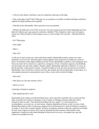 -- Uma só cousa desejo, continuou, é que nos separemos, para que se não diga...
-- Que se não diga o quê? É boa! Tinha que ver, se eu passava a escolher as minhas amizades conforme o
capricho de alguns peraltas sem-vergonha!
-- Não fale assim, Quintanilha. Você é grosseiro com seus parentes.
-- Parentes do diabo que os leve! Pois eu hei de viver com as pessoas que me forem designadas por meia
dúzia de velhacos que o que querem é comer-me o dinheiro? Não, Gonçalves; tudo o que você quiser,
menos isso. Quem escolhe os meus amigos sou eu, é o meu coração. Ou você está... está aborrecido de
mim?
-- Eu? Tinha graça.
-- Pois então?
-- Mas é ...
-- Não é tal!
A vida que viviam os dous era a mais unida deste mundo. Quintanilha acordava, pensava no outro,
almoçava e ia ter com ele. Jantavam juntos, faziam alguma visita, passeavam ou acabavam a noite no
teatro. Se Gonçalves tinha algum trabalho que fazer à noite, Quintanilha ia ajudá-lo como obrigação; dava
busca aos textos de lei, marcava-os, copiava-os, carregava os livros. Gonçalves esquecia com facilidade,
ora um recado, ora uma carta, sapatos, charutos, papéis. Quintanilha supria-lhe a memória. Às vezes, na
Rua do Ouvidor, vendo passar as moças , Gonçalves lembrava-se de uns autos que deixara no escritório.
Quintanilha voava a buscá-los e tornava com eles, tão contente que não se podia saber se eram autos, se a
sorte grande; procurava-o ansiosamente com os olhos, corria, sorria, morria de fadiga.
-- São estes?
-- São; deixa ver, são estes mesmos. Dá cá.
-- Deixa, eu 1evo.
A princípio, Gonçalves suspirava:
-- Que maçada que dei a você!
Quintanilha ria do suspiro com tão bom humor que o outro, para não o molestar, não se acusou de mais
nada; concordou em receber os obséquios. Com o tempo, os obséquios ficaram sendo puro ofício.
Gonçalves dizia ao outro: "Você hoje há de lembrar-me isto e aquilo". E o outro decorava as
recomendações, ou escrevia-as, se eram muitas. Algumas dependiam de horas; era de ver como o bom
Quintanilha suspirava aflito, à espera que chegasse tal ou tal hora para ter o gosto de lembrar os negócios
ao amigo. E levava-lhe as cartas e papéis, ia buscar as respostas, procurar as pessoas, esperá-las na estrada
de ferro, fazia viagens ao interior. De si mesmo descobria-lhe bons charutos, bons jantares, bons
espetáculos. Gonçalves já não tinha liberdade de falar de um livro novo, ou somente caro, que não
achasse um exemplar em casa.

 