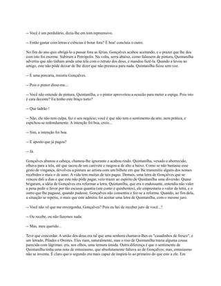 -- Você é um perdulário, dizia-lhe em tom repreensivo.
-- Então gastar com letras e ciências é botar fora? É boa! concluía o outro.
No fim do ano quis obrigá-lo a passar fora as férias. Gonçalves acabou aceitando, e o prazer que lhe deu
com isto foi enorme. Subiram a Petrópolis. Na volta, serra abaixo, como falassem de pintura, Quintanilha
advertiu que não tinham ainda uma tela com o retrato dos dous, e mandou fazê-la. Quando a levou ao
amigo, este não pôde deixar de lhe dizer que não prestava para nada. Quintanilha ficou sem voz.
-- É uma porcaria, insistiu Gonçalves.
-- Pois o pintor disse-me...
-- Você não entende de pintura, Quintanilha, e o pintor aproveitou a ocasião para meter a espiga. Pois isto
é cara decente? Eu tenho este braço torto?
-- Que ladrão !
-- Não, ele não tem culpa, fez o seu negócio; você é que não tem o sentimento da arte, nem prática, e
espichou-se redondamente. A intenção foi boa, creio...
-- Sim, a intenção foi boa.
-- E aposto que já pagou?
-- Já.
Gonçalves abanou a cabeça, chamou-lhe ignorante e acabou rindo. Quintanilha, vexado e aborrecido,
olhava para a tela, até que sacou de um canivete e rasgou-a de alto a baixo. Como se não bastasse esse
gesto de vingança, devolveu a pintura ao artista com um bilhete em que lhe transmitiu alguns dos nomes
recebidos e mais o de asno. A vida tem muitas de tais pagas. Demais, uma letra de Gonçalves que se
venceu dali a dias e que este não pôde pagar, veio trazer ao espírito de Quintanilha uma diversão. Quase
brigaram, a idéia de Gonçalves era reformar a letra; Quintanilha, que era o endossante, entendia não valer
a pena pedir o favor por tão escassa quantia (um conto e quinhentos), ele emprestaria o valor da letra, e o
outro que lhe pagasse, quando pudesse. Gonçalves não consentiu e fez-se a reforma. Quando, ao fim dela,
a situação se repetiu, o mais que este admitiu foi aceitar uma letra de Quintanilha, com o mesmo juro.
-- Você não vê que me envergonha, Gonçalves? Pois eu hei de receber juro de você...?
-- Ou recebe, ou não fazemos nada.
-- Mas, meu querido...
Teve que concordar. A união dos dous era tal que uma senhora chamava-lhes os "casadinhos de fresco", e
um letrado, Pílades e Orestes. Eles riam, naturalmente, mas o riso de Quintanilha trazia alguma cousa
parecida com lágrimas: era, nos olhos, uma ternura úmida. Outra diferença é que o sentimento de
Quintanilha tinha uma nota de entusiasmo, que absolutamente faltava ao de Gonçalves; mas, entusiasmo
não se inventa. É claro que o segundo era mais capaz de inspirá-lo ao primeiro do que este a ele. Em

 